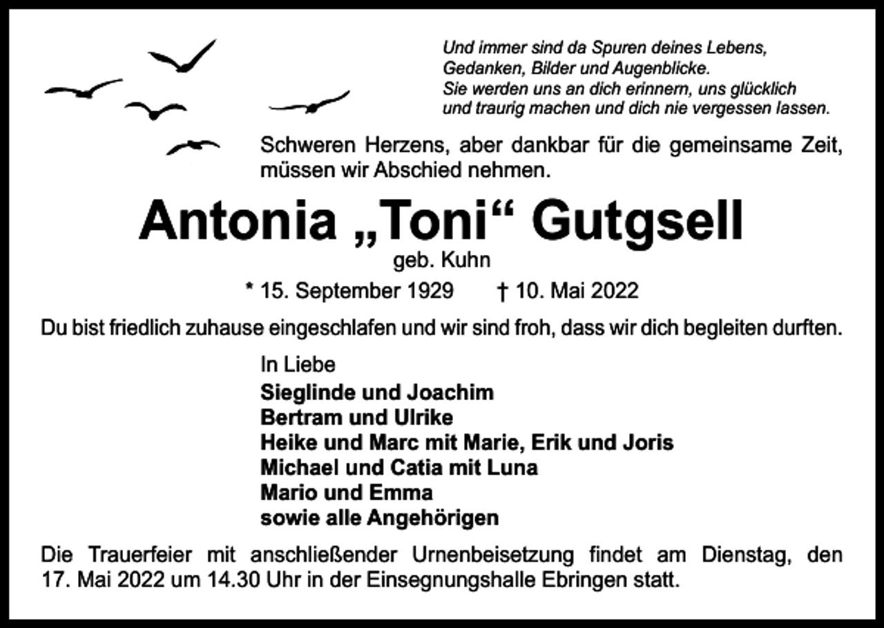 <p>Und immer sind da Spuren deines Lebens,<br />Gedanken, Bilder und Augenblicke.<br />Sie werden uns an dich erinnern, uns glücklich<br />und traurig machen und dich nie vergessen lassen.</p><p>Schweren Herzens, aber dankbar für die gemeinsame Zeit,<br />müssen wir Abschied nehmen.</p><p>Antonia „Toni“ Gutgsell<br />geb. Kuhn<br />* 15. September 1929 † 10. Mai 2022</p><p>Du bist friedlich zuhause eingeschlafen und wir sind froh, dass wir dich begleiten durften.<br />In Liebe<br />Sieglinde und Joachim<br />Bertram und Ulrike<br />Heike und Marc mit Marie, Erik und Joris<br />Michael und Catia mit Luna<br />Mario und Emma<br />sowie alle Angehörigen<br />Die Trauerfeier mit anschließender Urnenbeisetzung findet am Dienstag, den<br />17. Mai 2022 um 14.30 Uhr in der Einsegnungshalle Ebringen statt.</p>
