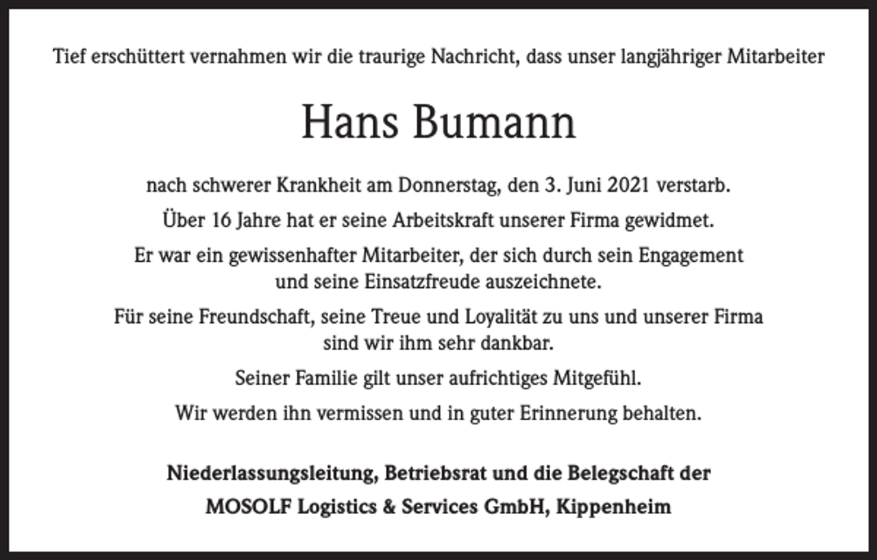 <p>Tief erschüttert vernahmen wir die traurige Nachricht, dass unser langjähriger Mitarbeiter</p><p>Hans Bumann<br />nach schwerer Krankheit am Donnerstag, den 3. Juni 2021 verstarb.<br />Über 16 Jahre hat er seine Arbeitskraft unserer Firma gewidmet.<br />Er war ein gewissenhafter Mitarbeiter, der sich durch sein Engagement<br />und seine Einsatzfreude auszeichnete.<br />Für seine Freundschaft, seine Treue und Loyalität zu uns und unserer Firma<br />sind wir ihm sehr dankbar.<br />Seiner Familie gilt unser aufrichtiges Mitgefühl.<br />Wir werden ihn vermissen und in guter Erinnerung behalten.<br />Niederlassungsleitung, Betriebsrat und die Belegschaft der<br />MOSOLF Logistics &amp; Services GmbH, Kippenheim</p>