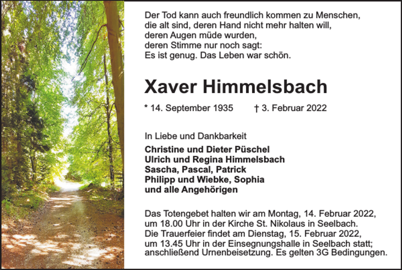 <p>Der Tod kann auch freundlich kommen zu Menschen,<br />die alt sind, deren Hand nicht mehr halten will,<br />deren Augen müde wurden,<br />deren Stimme nur noch sagt:<br />Es ist genug. Das Leben war schön.</p><p>Xaver Himmelsbach<br />* 14. September 1935</p><p>† 3. Februar 2022</p><p>In Liebe und Dankbarkeit<br />Christine und Dieter Püschel<br />Ulrich und Regina Himmelsbach<br />Sascha, Pascal, Patrick<br />Philipp und Wiebke, Sophia<br />und alle Angehörigen<br />Das Totengebet halten wir am Montag, 14. Februar 2022,<br />um 18.00 Uhr in der Kirche St. Nikolaus in Seelbach.<br />Die Trauerfeier findet am Dienstag, 15. Februar 2022,<br />um 13.45 Uhr in der Einsegnungshalle in Seelbach statt;<br />anschließend Urnenbeisetzung. Es gelten 3G Bedingungen.</p>