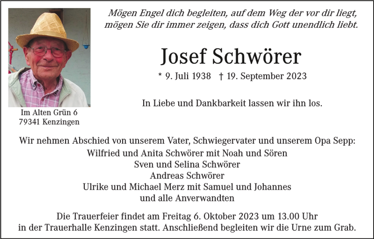 <p>Mögen Engel dich begleiten, auf dem Weg der vor dir liegt,<br />mögen Sie dir immer zeigen, dass dich Gott unendlich liebt.</p><p>* 9. Juli 1938 † 19. September 2023</p><p>Im Alten Grün 6<br />79341 Kenzingen</p><p>In Liebe und Dankbarkeit lassen wir ihn los.</p><p>Wir nehmen Abschied von unserem Vater, Schwiegervater und unserem Opa Sepp:<br />Wilfried und Anita Schwörer mit Noah und Sören<br />Sven und Selina Schwörer<br />Andreas Schwörer<br />Ulrike und Michael Merz mit Samuel und Johannes<br />und alle Anverwandten<br />Die Trauerfeier findet am Freitag 6. Oktober 2023 um 13.00 Uhr<br />in der Trauerhalle Kenzingen statt. Anschließend begleiten wir die Urne zum Grab.</p>