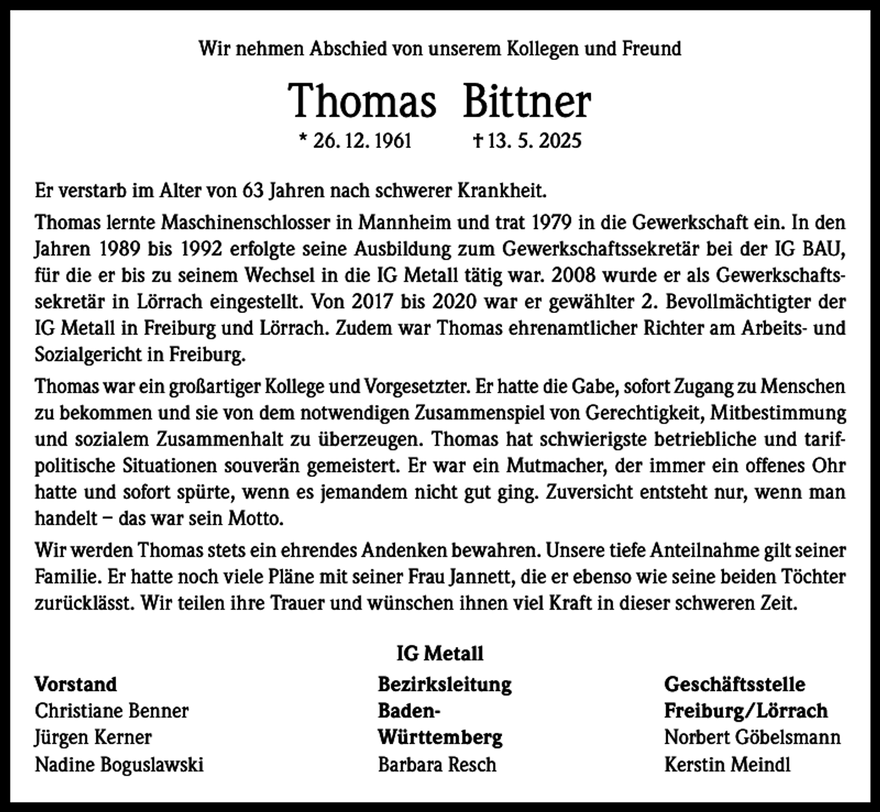 <p>Wir nehmen Abschied von unserem Kollegen und Freund</p><p>Thomas Bittner<br />* 26. 12. 1961</p><p>† 13. 5. 2025</p><p>Er verstarb im Alter von 63 Jahren nach schwerer Krankheit.<br />Thomas lernte Maschinenschlosser in Mannheim und trat 1979 in die Gewerkschaft ein. In den<br />Jahren 1989 bis 1992 erfolgte seine Ausbildung zum Gewerkschaftssekretär bei der IG BAU,<br />für die er bis zu seinem Wechsel in die IG Metall tätig war. 2008 wurde er als Gewerkschaftssekretär in Lörrach eingestellt. Von 2017 bis 2020 war er gewählter 2. Bevollmächtigter der<br />IG Metall in Freiburg und Lörrach. Zudem war Thomas ehrenamtlicher Richter am Arbeits- und<br />Sozialgericht in Freiburg.<br />Thomas war ein großartiger Kollege und Vorgesetzter. Er hatte die Gabe, sofort Zugang zu Menschen<br />zu bekommen und sie von dem notwendigen Zusammenspiel von Gerechtigkeit, Mitbestimmung<br />und sozialem Zusammenhalt zu überzeugen. Thomas hat schwierigste betriebliche und tarifpolitische Situationen souverän gemeistert. Er war ein Mutmacher, der immer ein offenes Ohr<br />hatte und sofort spürte, wenn es jemandem nicht gut ging. Zuversicht entsteht nur, wenn man<br />handelt – das war sein Motto.<br />Wir werden Thomas stets ein ehrendes Andenken bewahren. Unsere tiefe Anteilnahme gilt seiner<br />Familie. Er hatte noch viele Pläne mit seiner Frau Jannett, die er ebenso wie seine beiden Töchter<br />zurücklässt. Wir teilen ihre Trauer und wünschen ihnen viel Kraft in dieser schweren Zeit.</p><p>Vorstand<br />Christiane Benner<br />Jürgen Kerner<br />Nadine Boguslawski</p><p>IG Metall<br />Bezirksleitung Geschäftsstelle<br />Baden- Freiburg/Lörrach<br />Württemberg<br />Norbert Göbelsmann<br />Barbara Resch<br />Kerstin Meindl</p>