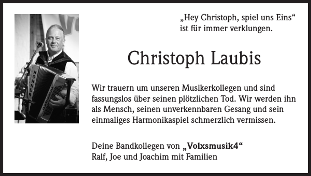 <p>„Hey Christoph, spiel uns Eins“<br />ist für immer verklungen.</p><p>Christoph Laubis<br />Wir trauern um unseren Musikerkollegen und sind<br />fassungslos über seinen plötzlichen Tod. Wir werden ihn<br />als Mensch, seinen unverkennbaren Gesang und sein<br />einmaliges Harmonikaspiel schmerzlich vermissen.<br />Deine Bandkollegen von „Volxsmusik4“<br />Ralf, Joe und Joachim mit Familien</p>