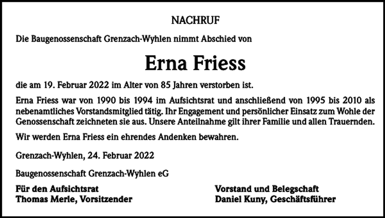 <p>NACHRUF<br />Die Baugenossenschaft Grenzach-Wyhlen nimmt Abschied von</p><p>Erna Friess<br />die am 19. Februar 2022 im Alter von 85 Jahren verstorben ist.<br />Erna Friess war von 1990 bis 1994 im Aufsichtsrat und anschließend von 1995 bis 2010 als<br />nebenamtliches Vorstandsmitglied tätig. Ihr Engagement und persönlicher Einsatz zum Wohle der<br />Genossenschaft zeichneten sie aus. Unsere Anteilnahme gilt ihrer Familie und allen Trauernden.<br />Wir werden Erna Friess ein ehrendes Andenken bewahren.<br />Grenzach-Wyhlen, 24. Februar 2022<br />Baugenossenschaft Grenzach-Wyhlen eG<br />Für den Aufsichtsrat<br />Thomas Merle, Vorsitzender</p><p>Vorstand und Belegschaft<br />Daniel Kuny, Geschäftsführer</p>