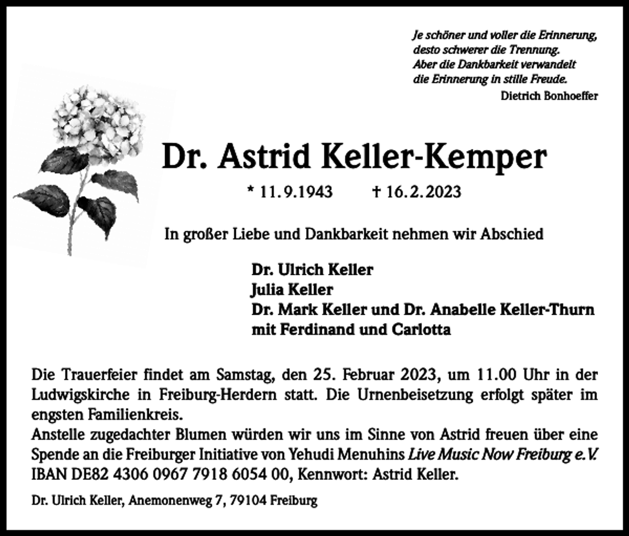 <p>Je schöner und voller die Erinnerung,<br />desto schwerer die Trennung.<br />Aber die Dankbarkeit verwandelt<br />die Erinnerung in stille Freude.</p><p>Dietrich Bonhoeffer</p><p>Dr. Astrid Keller-Kemper<br />* 11. 9.1943</p><p>† 16. 2. 2023</p><p>In großer Liebe und Dankbarkeit nehmen wir Abschied<br />Dr. Ulrich Keller<br />Julia Keller<br />Dr. Mark Keller und Dr. Anabelle Keller-Thurn<br />mit Ferdinand und Carlotta<br />Die Trauerfeier findet am Samstag, den 25. Februar 2023, um 11.00 Uhr in der<br />­Ludwigskirche in Freiburg-Herdern statt. Die Urnenbeisetzung erfolgt später im<br />­engsten Familienkreis.<br />Anstelle zugedachter Blumen würden wir uns im Sinne von Astrid freuen über eine<br />Spende an die Freiburger Initiative von Yehudi Menuhins Live Music Now Freiburg e.V.<br />IBAN DE82 4306 096918 6054 00, Kennwort: Astrid Keller.<br />Dr. Ulrich Keller, Anemonenweg 7, 79104 Freiburg</p>