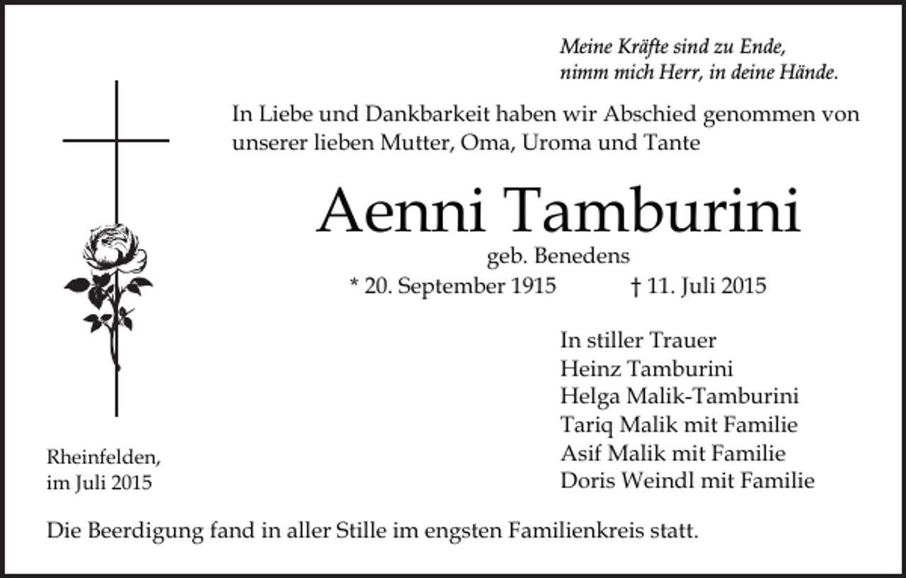 <p>Meine Kräfte sind zu Ende,<br />nimm mich Herr, in deine Hände.</p><p>In Liebe und Dankbarkeit haben wir Abschied genommen von<br />unserer lieben Mutter, Oma, Uroma und Tante</p><p>Aenni Tamburini<br />geb. Benedens<br />* 20. September 1915<br />† 11. Juli 2015</p><p>Rheinfelden,<br />im Juli 2015</p><p>In stiller Trauer<br />Heinz Tamburini<br />Helga Malik-Tamburini<br />Tariq Malik mit Familie<br />Asif Malik mit Familie<br />Doris Weindl mit Familie</p><p>Die Beerdigung fand in aller Stille im engsten Familienkreis statt.</p>