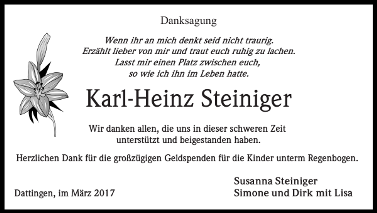 <p>Danksagung<br />Wenn ihr an mich denkt seid nicht traurig.<br />Erzählt lieber von mir und traut euch ruhig zu lachen.<br />Lasst mir einen Platz zwischen euch,<br />so wie ich ihn im Leben hatte.</p><p>Karl-Heinz Steiniger<br />Wir danken allen, die uns in dieser schweren Zeit<br />unterstützt und beigestanden haben.<br />Herzlichen Dank für die großzügigen Geldspenden für die Kinder unterm Regenbogen.</p><p>Dattingen, im März 2017</p><p>Susanna Steiniger<br />Simone und Dirk mit Lisa</p>