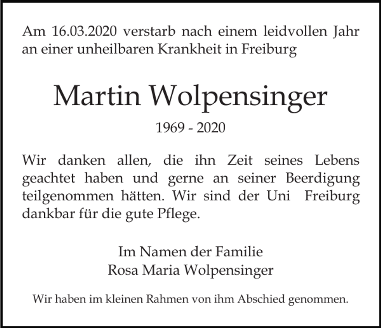 <p>Am 16.03.2020 verstarb nach einem leidvollen Jahr<br />an einer unheilbaren Krankheit in Freiburg</p><p>Martin Wolpensinger<br />1969 - 2020<br />Wir danken allen, die ihn Zeit seines Lebens<br />geachtet haben und gerne an seiner Beerdigung<br />teilgenommen hätten. Wir sind der Uni Freiburg<br />dankbar für die gute Pflege.<br />Im Namen der Familie<br />Rosa Maria Wolpensinger<br />Wir haben im kleinen Rahmen von ihm Abschied genommen.</p>