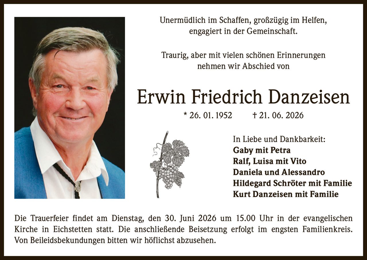 <p>Unermüdlich im Schaffen, großzügig im Helfen, engagiert in der Gemeinschaft.</p>
<p>Traurig, aber mit vielen schönen Erinnerungen nehmen wir Abschied von</p>
<p><strong>Erwin Friedrich Danzeisen</strong> * 26. 01. 1952 † 21. 06. 2026</p>
<p>In Liebe und Dankbarkeit:</p>
<p><strong>Gaby</strong> mit Petra<br/>
<strong>Ralf</strong>, Luisa mit Vito<br/>
<strong>Daniela</strong> und Alessandro<br/>
<strong>Hildegard Schröter</strong> mit Familie<br/>
<strong>Kurt Danzeisen</strong> mit Familie</p>
<p>Die Trauerfeier findet am Dienstag, den 30. Juni 2026 um 15.00 Uhr in der evangelischen Kirche in Eichstetten statt. Die anschließende Beisetzung erfolgt im engsten Familienkreis. Von Beileidsbekundungen bitten wir höflichst abzusehen.</p>