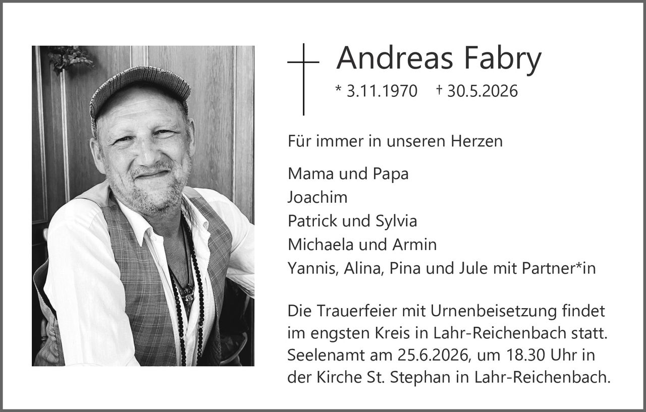 <p><strong>Andreas Fabry</strong></p>

<p>* 3.11.1970 † 30.5.2026</p>

<p>Für immer in unseren Herzen</p>

<p>Mama und Papa<br>
Joachim<br>
Patrick und Sylvia<br>
Michaela und Armin<br>
Yannis, Alina, Pina und Jule mit Partner*in</p>

<p>Die Trauerfeier mit Urnenbeisetzung findet im engsten Kreis in Lahr-Reichenbach statt. Seelenamt am 25.6.2026, um 18.30 Uhr in der Kirche St. Stephan in Lahr-Reichenbach.</p>