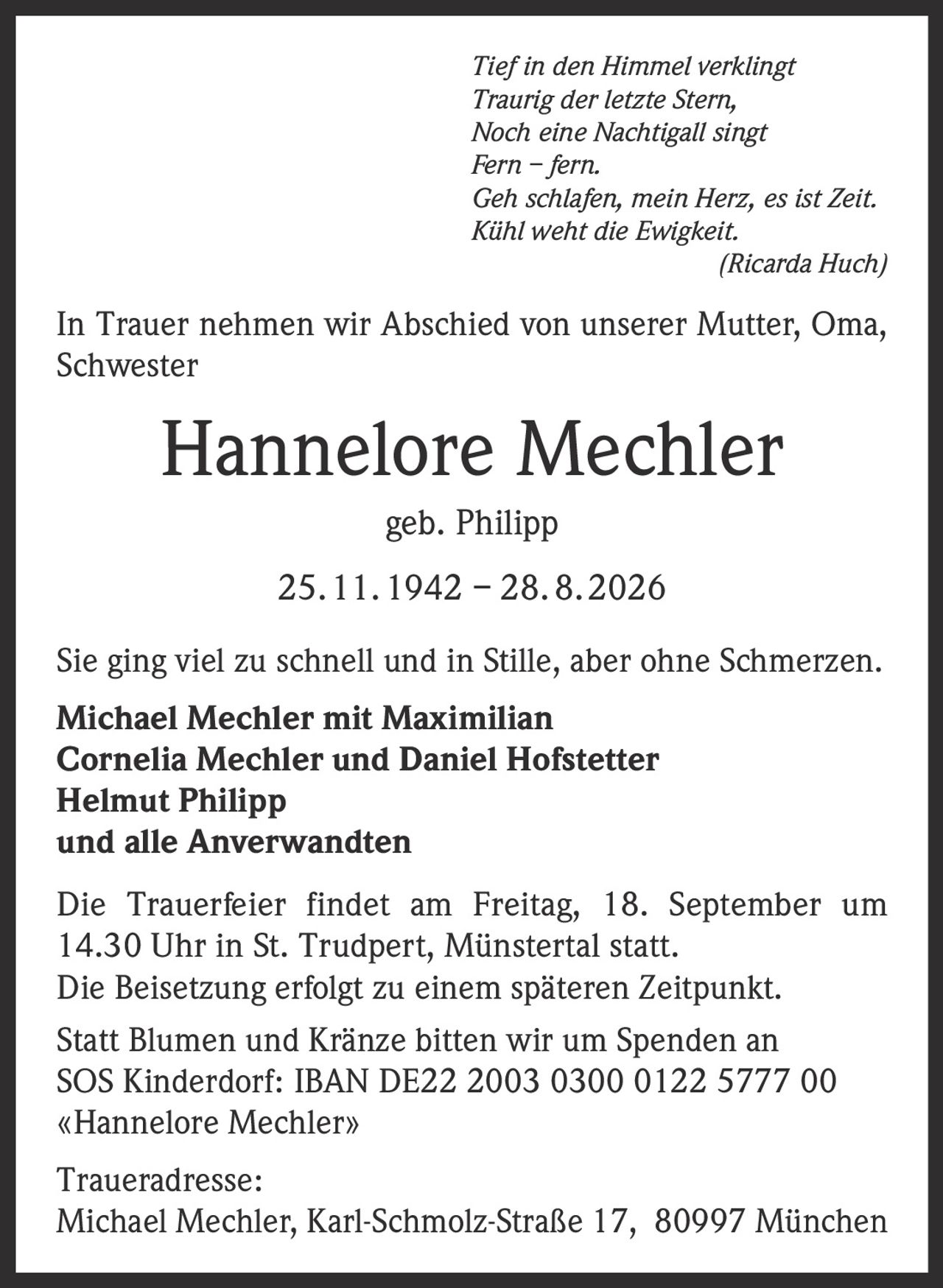 <i>Tief in den Himmel verklingt<br>Traurig der letzte Stern,<br>Noch eine Nachtigall singt<br>Fern – fern.<br>Geh schlafen, mein Herz, es ist Zeit.<br>Kühl weht die Ewigkeit.<br>(Ricarda Huch)</i><p>In Trauer nehmen wir Abschied von unserer Mutter, Oma, Schwester</p><p><strong>Hannelore Mechler geb. Philipp</strong><br>25. 11. 1942 – 28. 8. 2026</p><p>Sie ging viel zu schnell und in Stille, aber ohne Schmerzen.</p><p><strong>Michael Mechler mit Maximilian<br>Cornelia Mechler und Daniel Hofstetter<br>Helmut Philipp<br>und alle Anverwandten</strong></p><p>Die Trauerfeier findet am Freitag, 18. September um 14.30 Uhr in St. Trudpert, Münstertal statt.<br>Die Beisetzung erfolgt zu einem späteren Zeitpunkt.</p><p>Statt Blumen und Kränze bitten wir um Spenden an SOS Kinderdorf: IBAN DE22 2003 0300 0122 5777 00 «Hannelore Mechler»</p><p>Traueradresse:<br>Michael Mechler, Karl-Schmolz-Straße 17, 80997 München</p>