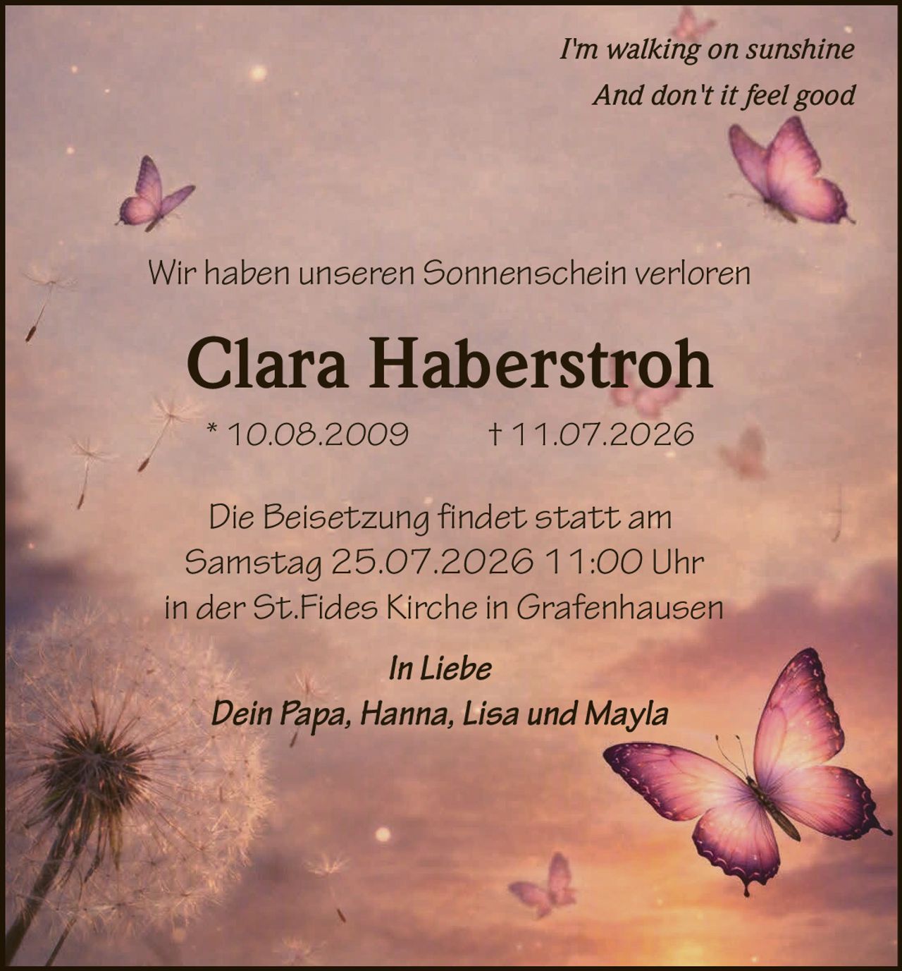 <p><i>I'm walking on sunshine</i></p>
<p><i>And don't it feel good</i></p>
<p>Wir haben unseren Sonnenschein verloren</p>
<p><strong>Clara Haberstroh</strong></p>
<p>* 10.08.2009 † 11.07.2026</p>
<p>Die Beisetzung findet statt am <br/>
Samstag 25.07.2026 11:00 Uhr<br/>
in der St.Fides Kirche in Grafenhausen</p>
<p><i>In Liebe</i></p>
<p><i>Dein Papa, Hanna, Lisa und Mayla</i></p>
