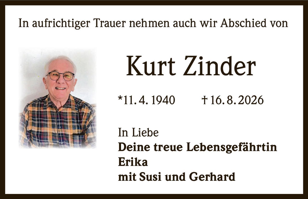 <p>In aufrichtiger Trauer nehmen auch wir Abschied von</p>

<p><strong>Kurt Zinder</strong></p>

<p>*11. 4. 1940 † 16. 8. 2026</p>

<p>In Liebe<br>
<strong>Deine treue Lebensgefährtin<br>
Erika</strong><br>
mit Susi und Gerhard</p>
