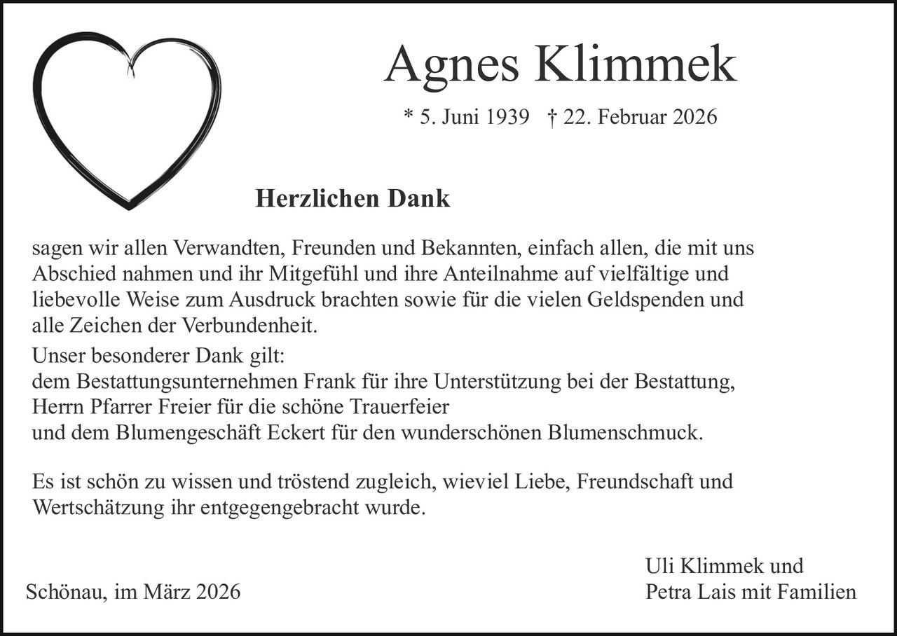Agnes Klimmek
* 5. Juni 1939 † 22. Februar 2026

Herzlichen Dank
sagen wir allen Verwandten, Freunden und Bekannten, einfach allen, die mit uns
Abschied nahmen und ihr Mitgefühl und ihre Anteilnahme auf vielfältige und
liebevolle Weise zum Ausdruck brachten sowie für die vielen Geldspenden und
alle Zeichen der Verbundenheit.
Unser besonderer Dank gilt:
dem Bestattungsunternehmen Frank für ihre Unterstützung bei der Bestattung,
Herrn Pfarrer Freier für die schöne Trauerfeier
und dem Blumengeschäft Eckert für den wunderschönen Blumenschmuck.
Es ist schön zu wissen und tröstend zugleich, wieviel Liebe, Freundschaft und
Wertschätzung ihr entgegengebracht wurde.

Schönau, im März 2026

Uli Klimmek und
Petra Lais mit Familien