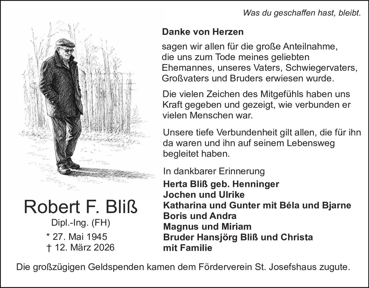 Was du geschaffen hast, bleibt.

Danke von Herzen
sagen wir allen für die große Anteilnahme,
die uns zum Tode meines geliebten
Ehemannes, unseres Vaters, Schwiegervaters,
Großvaters und Bruders erwiesen wurde.
Die vielen Zeichen des Mitgefühls haben uns
Kraft gegeben und gezeigt, wie verbunden er
vielen Menschen war.
Unsere tiefe Verbundenheit gilt allen, die für ihn
da waren und ihn auf seinem Lebensweg
begleitet haben.

Robert F. Bliß
Dipl.-Ing. (FH)

* 27. Mai 1945
† 12. März 2026

In dankbarer Erinnerung
Herta Bliß geb. Henninger
Jochen und Ulrike
Katharina und Gunter mit Béla und Bjarne
Boris und Andra
Magnus und Miriam
Bruder Hansjörg Bliß und Christa
mit Familie

Die großzügigen Geldspenden kamen dem Förderverein St. Josefshaus zugute.