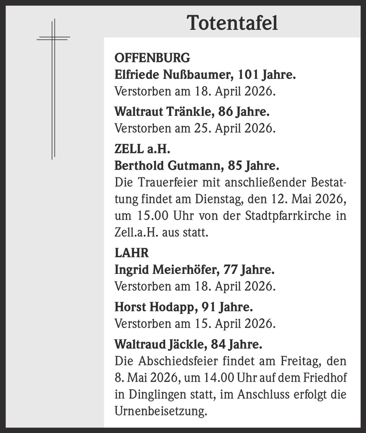 <p><b>Totentafel</b></p><p><b>OFFENBURG</b><br><b>Elfriede Nußbaumer</b>, 101 Jahre.<br>Verstorben am 18. April 2026.<br><b>Waltraut Tränkle</b>, 86 Jahre.<br>Verstorben am 25. April 2026.</p><p><b>ZELL a.H.</b><br><b>Berthold Gutmann</b>, 85 Jahre.<br>Die Trauerfeier mit anschließender Bestattung findet am Dienstag, den 12. Mai 2026, um 15.00 Uhr von der Stadtpfarrkirche in Zell.a.H. aus statt.</p><p><b>LAHR</b><br><b>Ingrid Meierhöfer</b>, 77 Jahre.<br>Verstorben am 18. April 2026.<br><b>Horst Hodapp</b>, 91 Jahre.<br>Verstorben am 15. April 2026.<br><b>Waltraud Jäckle</b>, 84 Jahre.<br>Die Abschiedsfeier findet am Freitag, den 8. Mai 2026, um 14.00 Uhr auf dem Friedhof in Dinglingen statt, im Anschluss erfolgt die Urnenbeisetzung.</p>