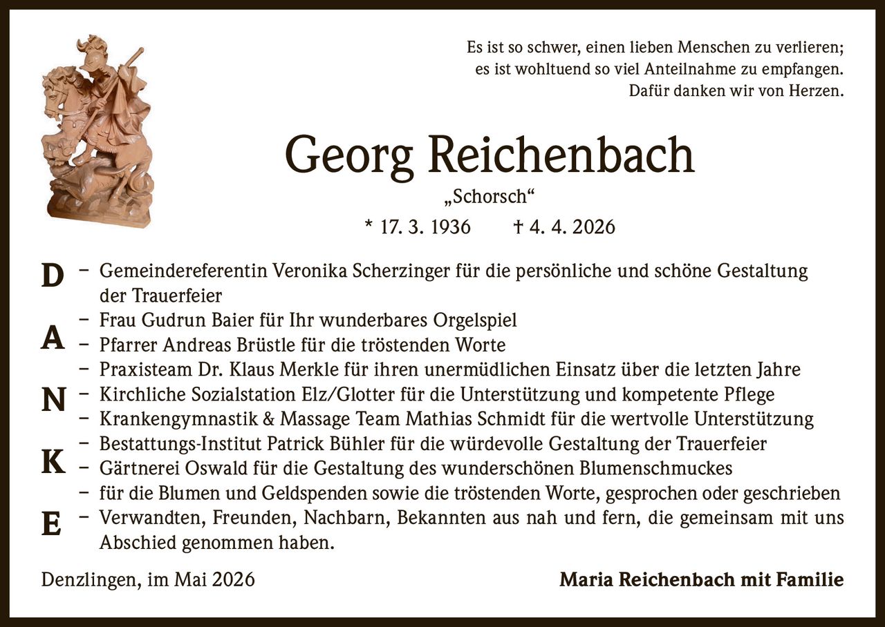 <p>Es ist so schwer, einen lieben Menschen zu verlieren;<br>es ist wohltuend so viel Anteilnahme zu empfangen.<br>Dafür danken wir von Herzen.</p><p><strong>Georg Reichenbach</strong><br>„Schorsch“<br>* 17. 3. 1936 † 4. 4. 2026</p><p><strong>D</strong> – Gemeindereferentin Veronika Scherzinger für die persönliche und schöne Gestaltung der Trauerfeier<br><strong>A</strong> – Frau Gudrun Baier für Ihr wunderbares Orgelspiel<br><strong>N</strong> – Pfarrer Andreas Brüstle für die tröstenden Worte<br><strong>K</strong> – Praxisteam Dr. Klaus Merkle für ihren unermüdlichen Einsatz über die letzten Jahre<br>– Kirchliche Sozialstation Elz/Glotter für die Unterstützung und kompetente Pflege<br>– Krankengymnastik & Massage Team Mathias Schmidt für die wertvolle Unterstützung<br>– Bestattungs-Institut Patrick Bühler für die würdevolle Gestaltung der Trauerfeier<br>– Gärtnerei Oswald für die Gestaltung des wunderschönen Blumenschmuckes<br><strong>E</strong> – für die Blumen und Geldspenden sowie die tröstenden Worte, gesprochen oder geschrieben<br>– Verwandten, Freunden, Nachbarn, Bekannten aus nah und fern, die gemeinsam mit uns Abschied genommen haben.</p><p>Denzlingen, im Mai 2026 <strong>Maria Reichenbach mit Familie</strong></p>