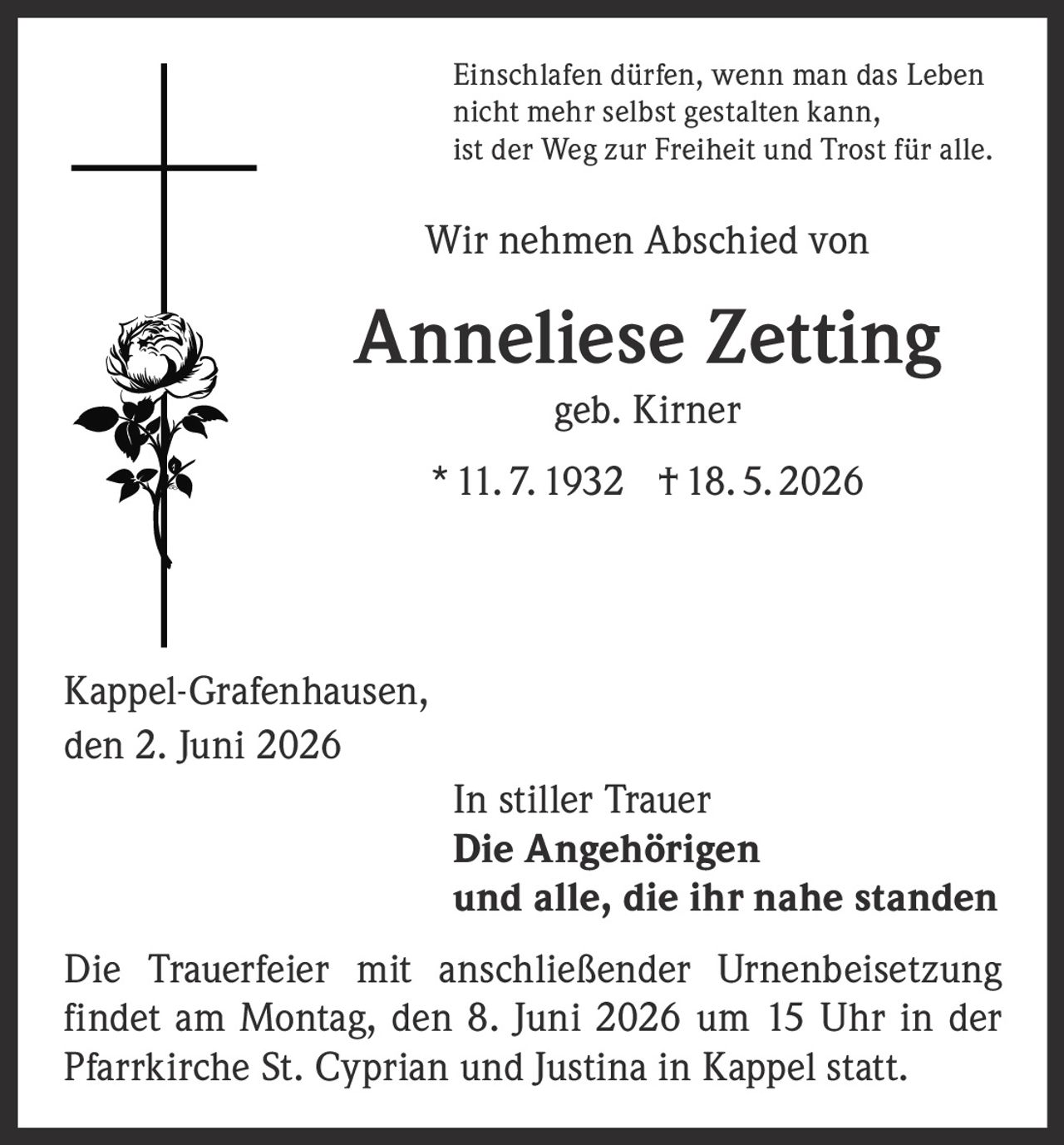 <p>Einschlafen dürfen, wenn man das Leben nicht mehr selbst gestalten kann, ist der Weg zur Freiheit und Trost für alle.</p>

<p>Wir nehmen Abschied von</p>

<p><strong>Anneliese Zetting</strong><br>geb. Kirner<br>* 11. 7. 1932 † 18. 5. 2026</p>

<p>Kappel-Grafenhausen,<br>den 2. Juni 2026</p>

<p><i>In stiller Trauer</i><br><strong>Die Angehörigen<br>und alle, die ihr nahe standen</strong></p>

<p>Die Trauerfeier mit anschließender Urnenbeisetzung findet am Montag, den 8. Juni 2026 um 15 Uhr in der Pfarrkirche St. Cyprian und Justina in Kappel statt.</p>