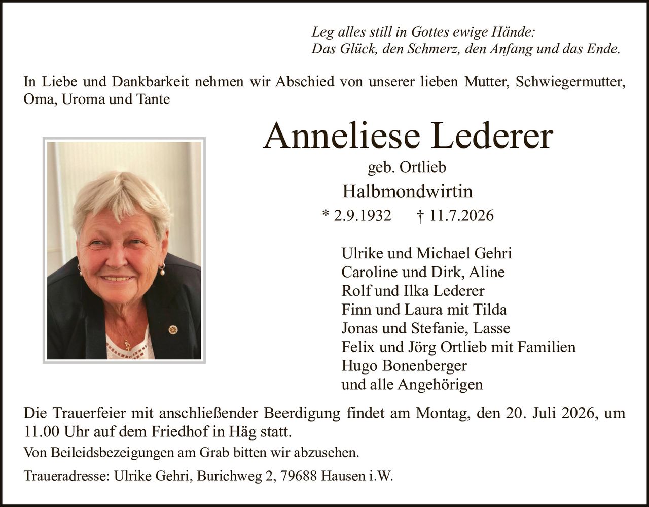 <p><i>Leg alles still in Gottes ewige Hände:<br>Das Glück, den Schmerz, den Anfang und das Ende.</i></p><p>In Liebe und Dankbarkeit nehmen wir Abschied von unserer lieben Mutter, Schwiegermutter, Oma, Uroma und Tante</p><p><strong>Anneliese Lederer</strong><br>geb. Ortlieb<br>Halbmondwirtin<br>* 2.9.1932 † 11.7.2026</p><p>Ulrike und Michael Gehri<br>Caroline und Dirk, Aline<br>Rolf und Ilka Lederer<br>Finn und Laura mit Tilda<br>Jonas und Stefanie, Lasse<br>Felix und Jörg Ortlieb mit Familien<br>Hugo Bonenberger<br>und alle Angehörigen</p><p>Die Trauerfeier mit anschließender Beerdigung findet am Montag, den 20. Juli 2026, um 11.00 Uhr auf dem Friedhof in Häg statt.</p><p>Von Beileiäsbezeichnungen am Grab bitten wir abzusehen.</p><p>Traueradresse: Ulrike Gehri, Burichweg 2, 79688 Hausen i.W.</p>