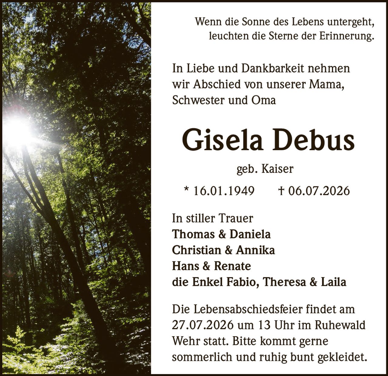 <p>Wenn die Sonne des Lebens untergeht, leuchten die Sterne der Erinnerung.</p><p>In Liebe und Dankbarkeit nehmen wir Abschied von unserer Mama, Schwester und Oma</p><p><strong>Gisela Debus</strong><br>geb. Kaiser</p><p>* 16.01.1949 † 06.07.2026</p><p>In stiller Trauer<br><strong>Thomas & Daniela</strong><br><strong>Christian & Annika</strong><br><strong>Hans & Renate</strong><br>die Enkel Fabio, Theresa & Laila</p><p>Die Lebensabschiedsfeier findet am 27.07.2026 um 13 Uhr im Ruhewald Wehr statt. Bitte kommt gerne sommerlich und ruhig bunt gekleidet.</p>