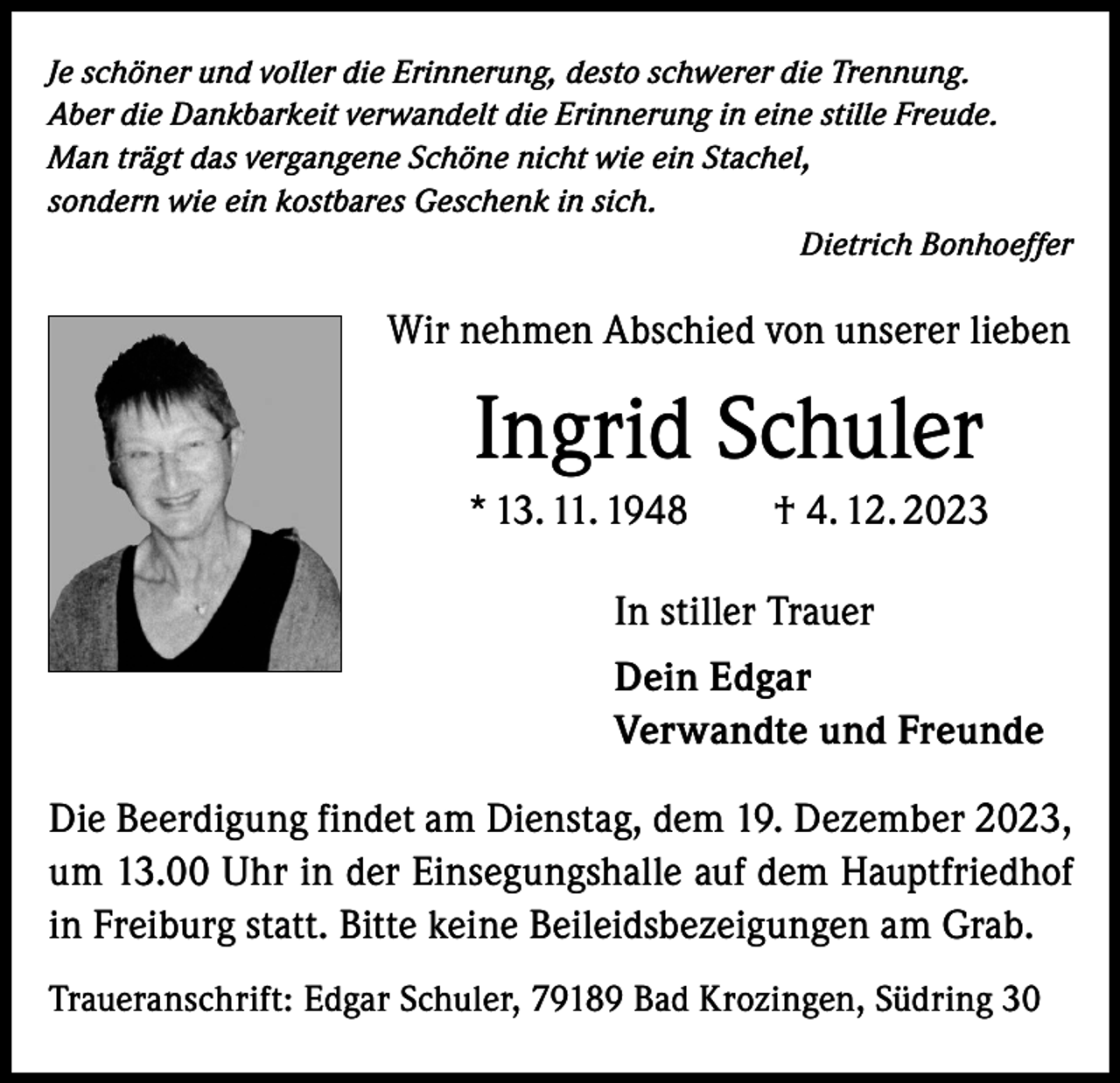 <p>Je schöner und voller die Erinnerung, desto schwerer die Trennung.<br />Aber die Dankbarkeit verwandelt die Erinnerung in eine stille Freude.<br />Man trägt das vergangene Schöne nicht wie ein Stachel,<br />sondern wie ein kostbares Geschenk in sich.</p><p>Dietrich Bonhoeffer</p><p>Wir nehmen Abschied von unserer lieben</p><p>Ingrid Schuler<br />* 13. 11. 1948 † 4. 12. 2023<br />In stiller Trauer<br />Dein Edgar<br />Verwandte und Freunde<br />Die Beerdigung findet am Dienstag, dem 19. Dezember 2023,<br />um 13.00 Uhr in der Einsegungshalle auf dem Hauptfriedhof<br />in Freiburg statt. Bitte keine Beileidsbezeigungen am Grab.<br />Traueranschrift: Edgar Schuler, 79189 Bad Krozingen, Südring 30</p>