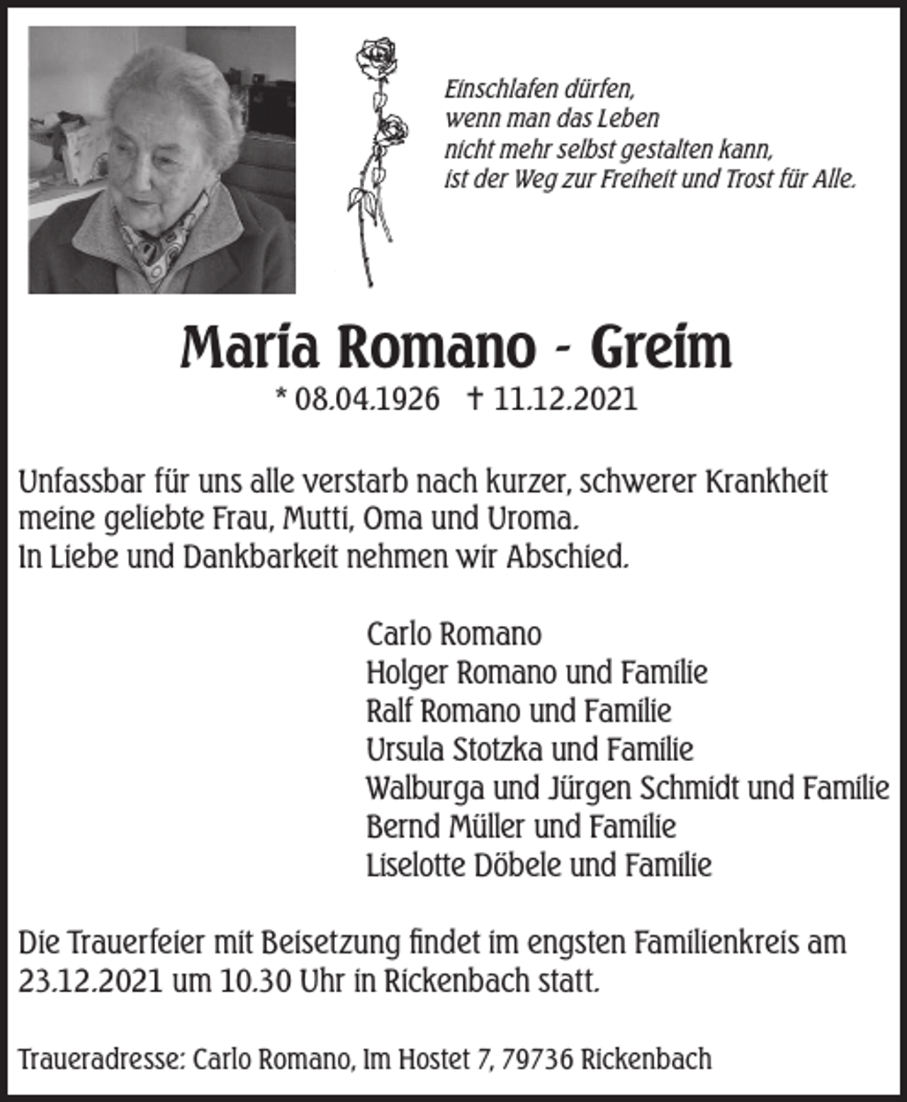 <p>Einschlafen dürfen,<br />wenn man das Leben<br />nicht mehr selbst gestalten kann,<br />ist der Weg zur Freiheit und Trost für Alle.</p><p>Maria Romano - Greim<br />* 08.04.1926  11.12.2021</p><p>Unfassbar für uns alle verstarb nach kurzer, schwerer Krankheit<br />meine geliebte Frau, Mutti, Oma und Uroma.<br />In Liebe und Dankbarkeit nehmen wir Abschied.<br />Carlo Romano<br />Holger Romano und Familie<br />Ralf Romano und Familie<br />Ursula Stotzka und Familie<br />Walburga und Jürgen Schmidt und Familie<br />Bernd Müller und Familie<br />Liselotte Döbele und Familie<br />Die Trauerfeier mit Beisetzung findet im engsten Familienkreis am<br />23.12.2021 um 10.30 Uhr in Rickenbach statt.<br />Traueradresse: Carlo Romano, Im Hostet 7, 79736 Rickenbach</p>