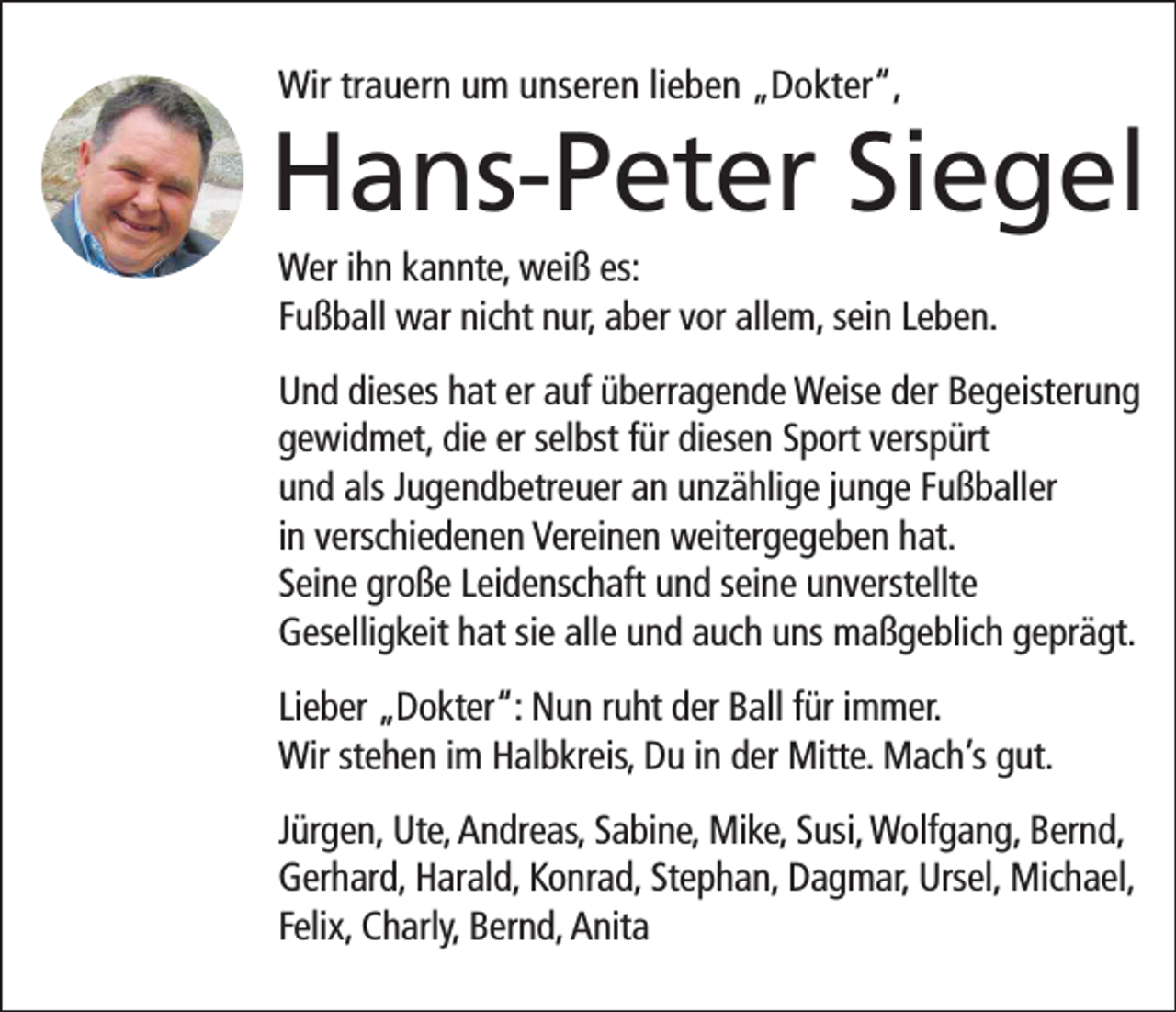 <p>Wir trauern um unseren lieben „Dokter“,</p><p>Hans-Peter Siegel<br />Wer ihn kannte, weiß es:<br />Fußball war nicht nur, aber vor allem, sein Leben.<br />Und dieses hat er auf überragende Weise der Begeisterung<br />gewidmet, die er selbst für diesen Sport verspürt<br />und als Jugendbetreuer an unzählige junge Fußballer<br />in verschiedenen Vereinen weitergegeben hat.<br />Seine große Leidenschaft und seine unverstellte<br />Geselligkeit hat sie alle und auch uns maßgeblich geprägt.<br />Lieber „Dokter“: Nun ruht der Ball für immer.<br />Wir stehen im Halbkreis, Du in der Mitte. Mach’s gut.<br />Jürgen, Ute, Andreas, Sabine, Mike, Susi, Wolfgang, Bernd,<br />Gerhard, Harald, Konrad, Stephan, Dagmar, Ursel, Michael,<br />Felix, Charly, Bernd, Anita</p>