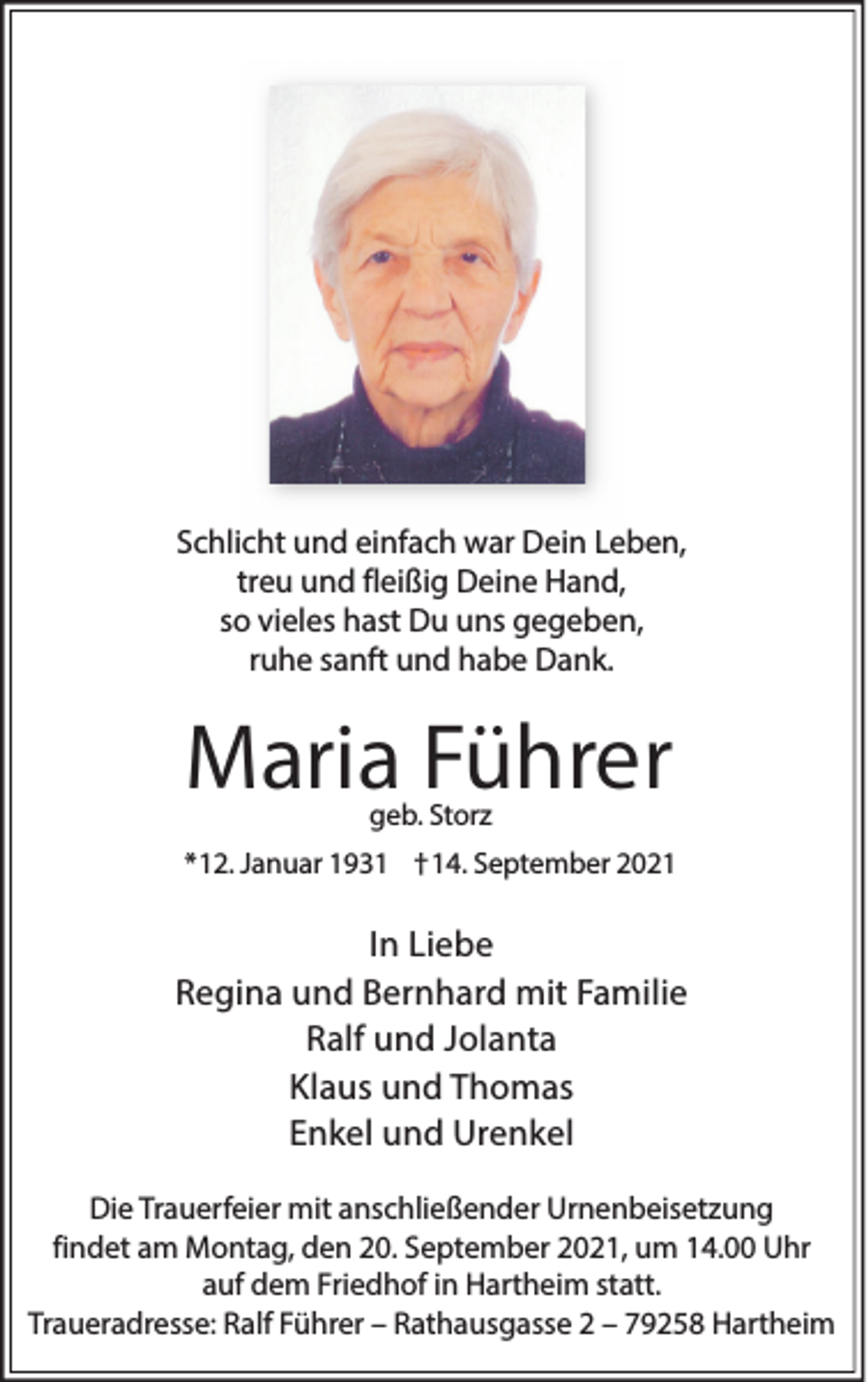 <p>Schlicht und einfach war Dein Leben,<br />treu und fleißig Deine Hand,<br />so vieles hast Du uns gegeben,<br />ruhe sanft und habe Dank.</p><p>Maria Führer<br />geb. Storz</p><p>*12. Januar 1931 †14. September 2021</p><p>In Liebe<br />Regina und Bernhard mit Familie<br />Ralf und Jolanta<br />Klaus und Thomas<br />Enkel und Urenkel<br />Die Trauerfeier mit anschließender Urnenbeisetzung<br />findet am Montag, den 20. September 2021, um 14.00 Uhr<br />auf dem Friedhof in Hartheim statt.<br />Traueradresse: Ralf Führer – Rathausgasse 2 – 79258 Hartheim</p>
