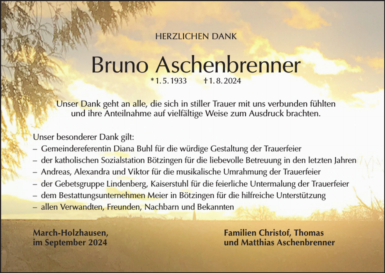 <p>HERZLICHEN DANK</p><p>Bruno Aschenbrenner<br />* 1. 5. 1933 † 1. 8. 2024</p><p>Unser Dank geht an alle, die sich in stiller Trauer mit uns verbunden fühlten<br />und ihre Anteilnahme auf vielfältige Weise zum Ausdruck brachten.<br />Unser besonderer Dank gilt:<br />– Gemeindereferentin Diana Buhl für die würdige Gestaltung der Trauerfeier<br />– der katholischen Sozialstation Bötzingen für die liebevolle Betreuung in den letzten Jahren<br />– Andreas, Alexandra und Viktor für die musikalische Umrahmung der Trauerfeier<br />– der Gebetsgruppe Lindenberg, Kaiserstuhl für die feierliche Untermalung der Trauerfeier<br />– dem Bestattungsunternehmen Meier in Bötzingen für die hilfreiche Unterstützung<br />– allen Verwandten, Freunden, Nachbarn und Bekannten<br />March-Holzhausen,<br />im September 2024</p><p>Familien Christof, Thomas<br />und Matthias Aschenbrenner</p>