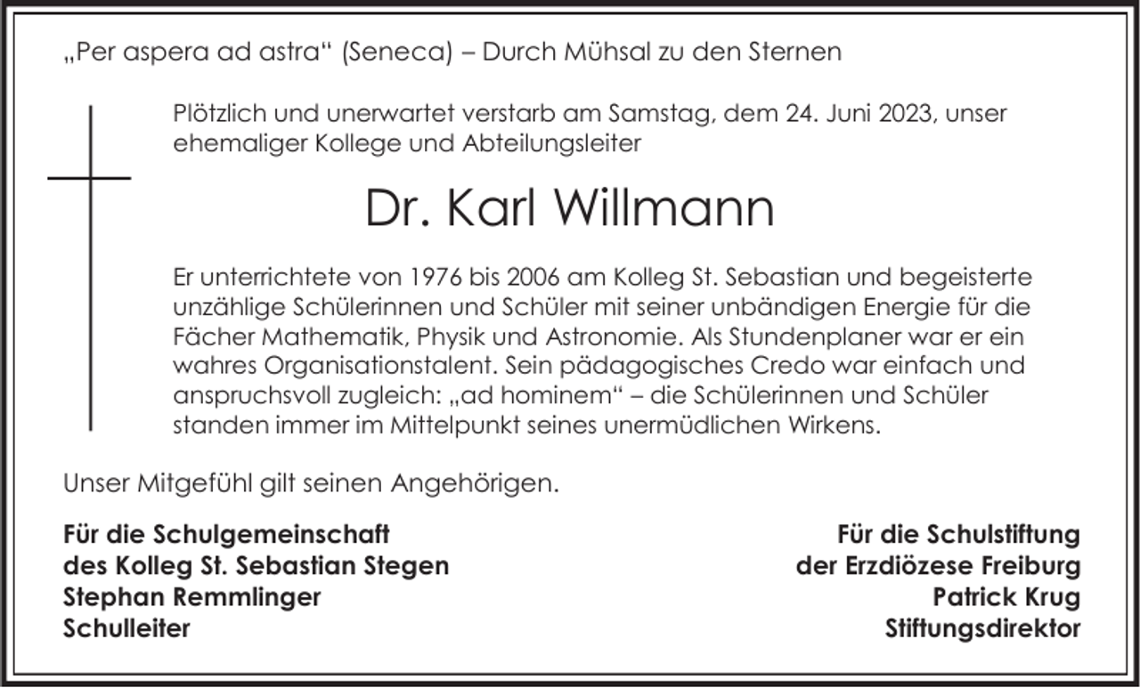 <p>„Per aspera ad astra“ (Seneca) – Durch Mühsal zu den Sternen<br />Plötzlich und unerwartet verstarb am Samstag, dem 24. Juni 2023, unser<br />ehemaliger Kollege und Abteilungsleiter</p><p>Dr. Karl Willmann<br />Er unterrichtete von 1976 bis 2006 am Kolleg St. Sebastian und begeisterte<br />unzählige Schülerinnen und Schüler mit seiner unbändigen Energie für die<br />Fächer Mathematik, Physik und Astronomie. Als Stundenplaner war er ein<br />wahres Organisationstalent. Sein pädagogisches Credo war einfach und<br />anspruchsvoll zugleich: „ad hominem“ – die Schülerinnen und Schüler<br />standen immer im Mittelpunkt seines unermüdlichen Wirkens.</p><p>Unser Mitgefühl gilt seinen Angehörigen.</p><p>Für die Schulgemeinschaft<br />des Kolleg St. Sebastian Stegen<br />Stephan Remmlinger<br />Schulleiter</p><p>Für die Schulstiftung<br />der Erzdiözese Freiburg<br />Patrick Krug<br />Stiftungsdirektor</p>