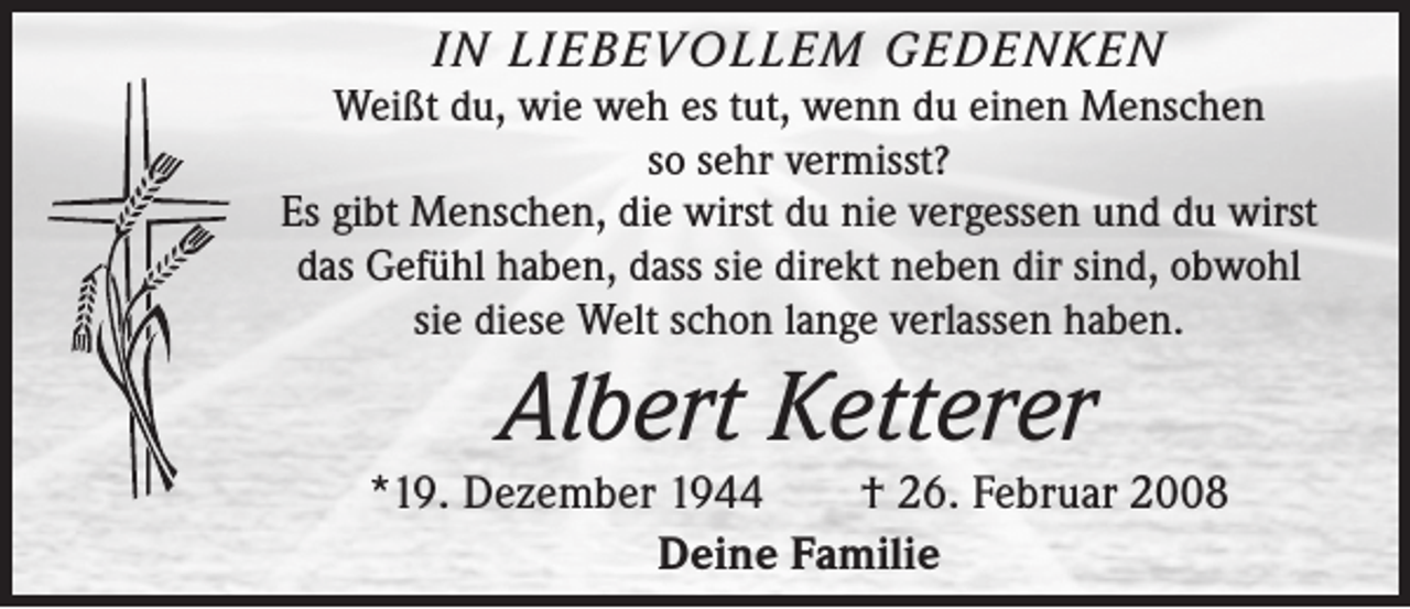 <p>IN LIEBEVOLLEM GEDENKEN<br />Weißt du, wie weh es tut, wenn du einen Menschen<br />so sehr vermisst?<br />Es gibt Menschen, die wirst du nie vergessen und du wirst<br />das Gefühl haben, dass sie direkt neben dir sind, obwohl<br />sie diese Welt schon lange verlassen haben.</p><p>Albert Ketterer<br />*19. Dezember 1944 † 26. Februar 2008<br />Deine Familie</p>