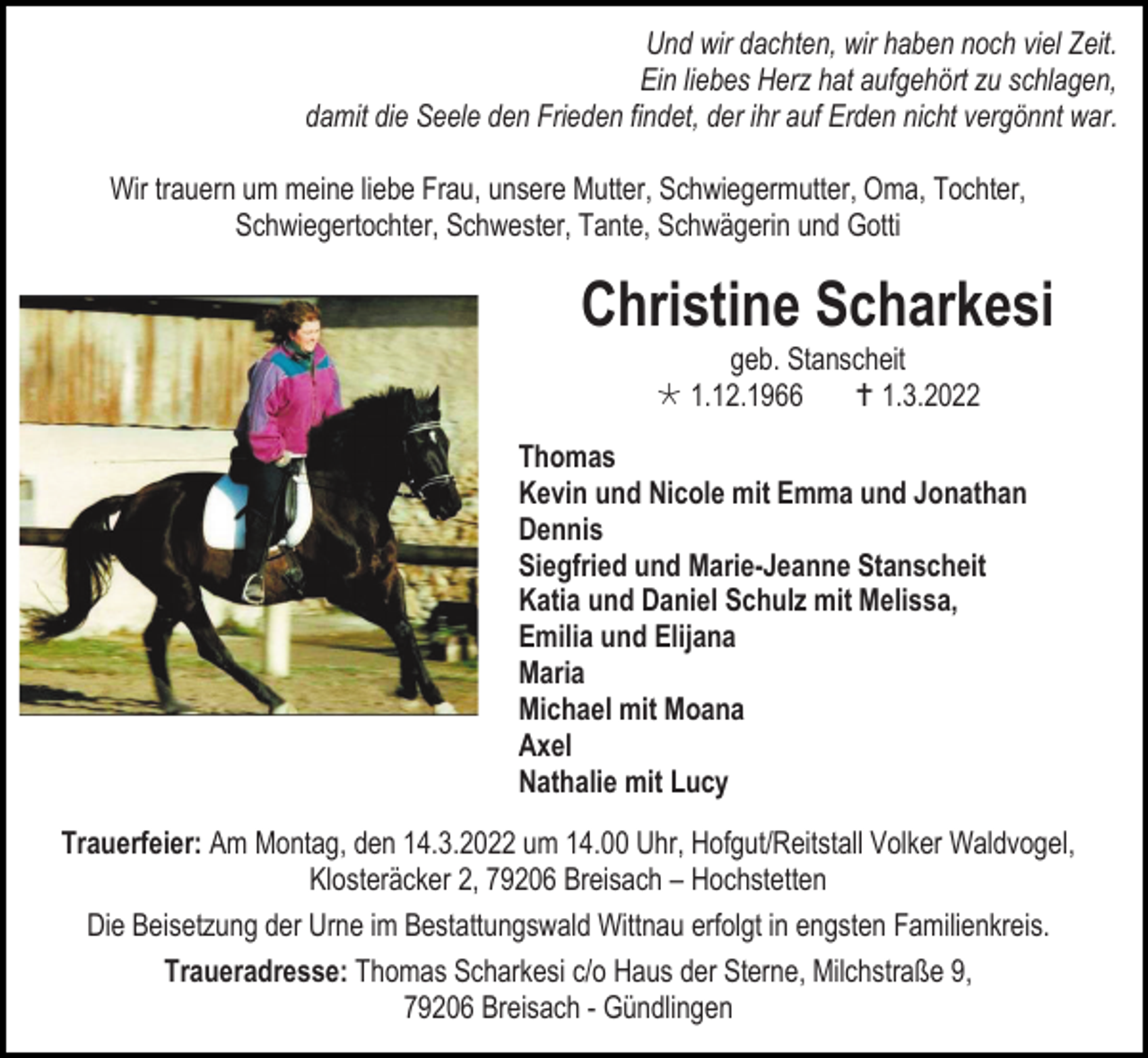 <p>Und wir dachten, wir haben noch viel Zeit.<br />Ein liebes Herz hat aufgehört zu schlagen,<br />damit die Seele den Frieden findet, der ihr auf Erden nicht vergönnt war.<br />Wir trauern um meine liebe Frau, unsere Mutter, Schwiegermutter, Oma, Tochter,<br />Schwiegertochter, Schwester, Tante, Schwägerin und Gotti</p><p>Christine Scharkesi<br />geb. Stanscheit<br />* 1.12.1966<br />† 1.3.2022<br />Thomas<br />Kevin und Nicole mit Emma und Jonathan<br />Dennis<br />Siegfried und Marie-Jeanne Stanscheit<br />Katia und Daniel Schulz mit Melissa,<br />Emilia und Elijana<br />Maria<br />Michael mit Moana<br />Axel<br />Nathalie mit Lucy<br />Trauerfeier: Am Montag, den 14.3.2022 um 14.00 Uhr, Hofgut/Reitstall Volker Waldvogel,<br />Klosteräcker 2, 79206 Breisach – Hochstetten<br />Die Beisetzung der Urne im Bestattungswald Wittnau erfolgt in engsten Familienkreis.<br />Traueradresse: Thomas Scharkesi c/o Haus der Sterne, Milchstraße 9,<br />79206 Breisach - Gündlingen</p>
