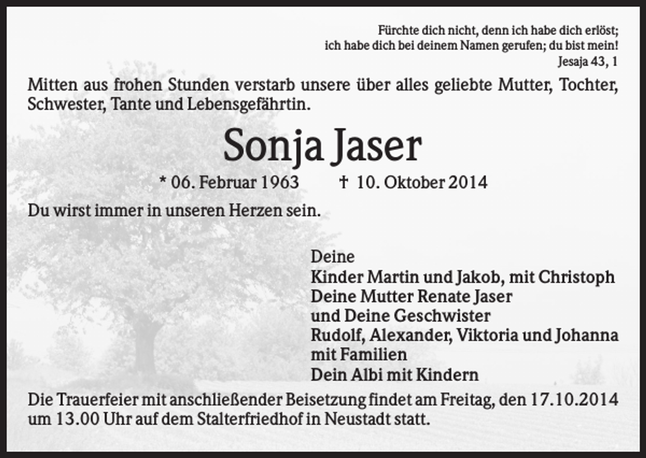 <p>Fürchte dich nicht, denn ich habe dich erlöst;<br />ich habe dich bei deinem Namen gerufen; du bist mein!<br />Jesaja 43, 1</p><p>Mitten aus frohen Stunden verstarb unsere über alles geliebte Mutter, Tochter,<br />Schwester, Tante und Lebensgefährtin.</p><p>Sonja Jaser<br />* 06. Februar 1963</p><p>† 10. Oktober 2014</p><p>Du wirst immer in unseren Herzen sein.<br />Deine<br />Kinder Martin und Jakob, mit Christoph<br />Deine Mutter Renate Jaser<br />und Deine Geschwister<br />Rudolf, Alexander, Viktoria und Johanna<br />mit Familien<br />Dein Albi mit Kindern<br />Die Trauerfeier mit anschließender Beisetzung findet am Freitag, den 17.10.2014<br />um 13.00 Uhr auf dem Stalterfriedhof in Neustadt statt.</p>