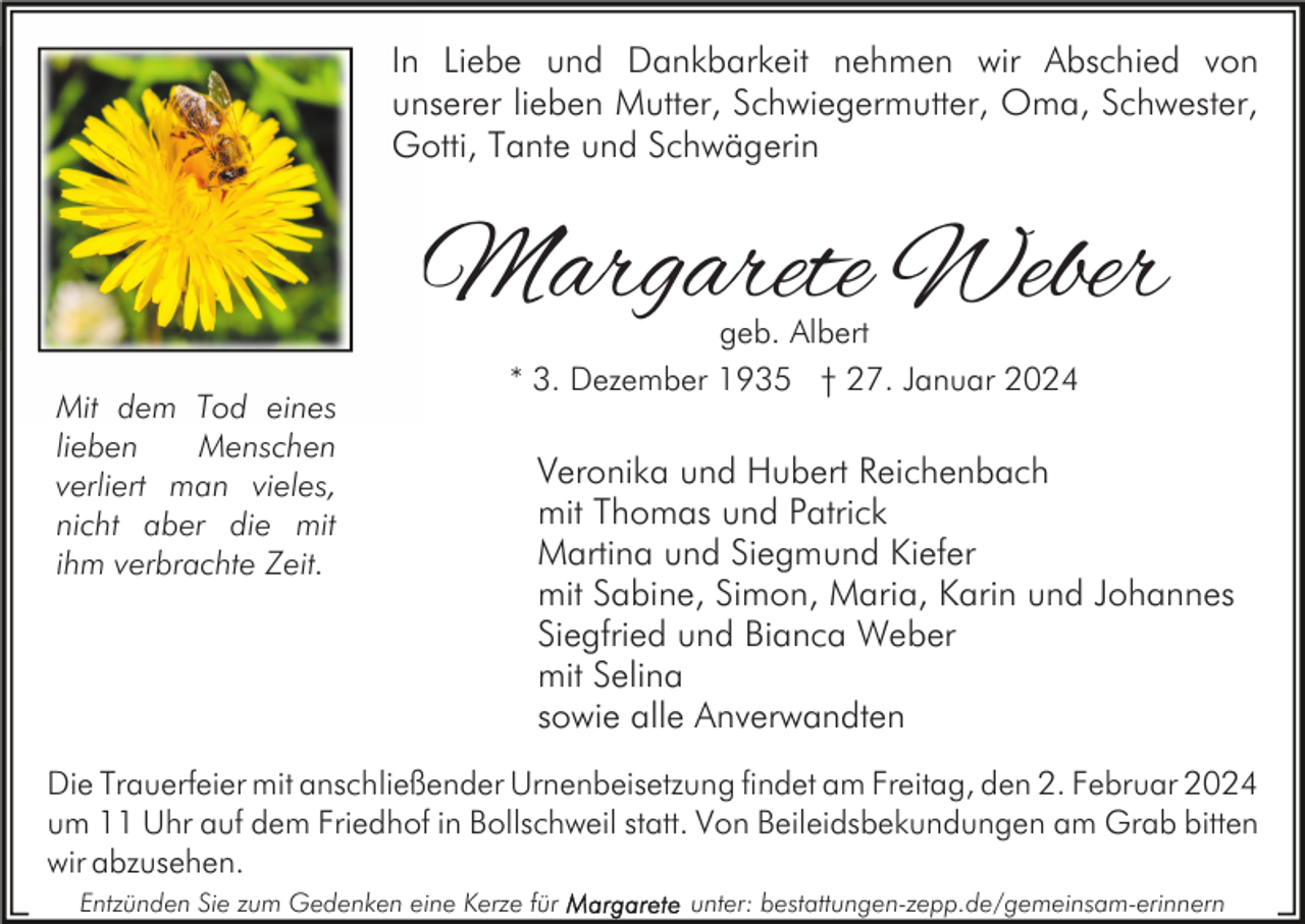 <p>In Liebe und Dankbarkeit nehmen wir Abschied von<br />unserer lieben Mutter, Schwiegermutter, Oma, Schwester,<br />Gotti, Tante und Schwägerin</p><p>Margarete Weber<br />Mit dem Tod eines<br />lieben<br />Menschen<br />verliert man vieles,<br />nicht aber die mit<br />ihm verbrachte Zeit.</p><p>geb. Albert<br />* 3. Dezember 1935 † 27. Januar 2024</p><p>Veronika und Hubert Reichenbach<br />mit Thomas und Patrick<br />Martina und Siegmund Kiefer<br />mit Sabine, Simon, Maria, Karin und Johannes<br />Siegfried und Bianca Weber<br />mit Selina<br />sowie alle Anverwandten</p><p>Die Trauerfeier mit anschließender Urnenbeisetzung findet am Freitag, den 2. Februar 2024<br />um 11 Uhr auf dem Friedhof in Bollschweil statt. Von Beileidsbekundungen am Grab bitten<br />wir abzusehen.<br />Entzünden Sie zum Gedenken eine Kerze für</p><p>unter: bestattungen-zepp.de/gemeinsam-erinnern</p>