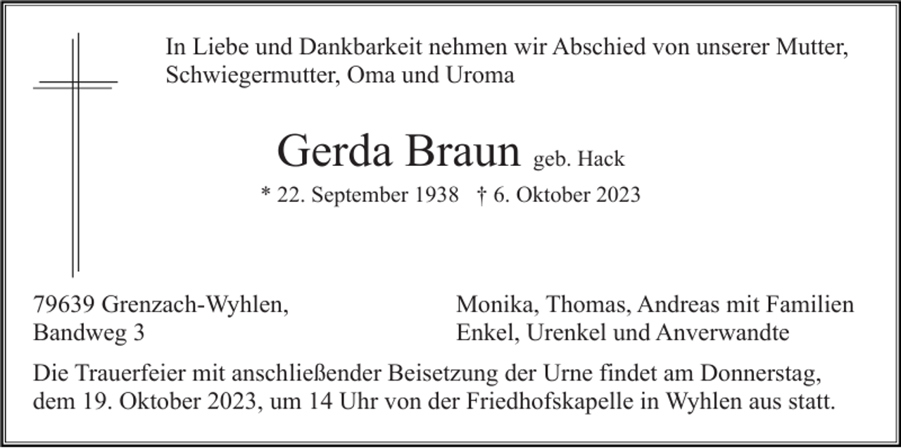 <p>In Liebe und Dankbarkeit nehmen wir Abschied von unserer Mutter,<br />Schwiegermutter, Oma und Uroma</p><p>Gerda Braun geb. Hack<br />* 22. September 1938 † 6. Oktober 2023</p><p>79639 Grenzach-Wyhlen,<br />Bandweg 3</p><p>Monika, Thomas, Andreas mit Familien<br />Enkel, Urenkel und Anverwandte</p><p>Die Trauerfeier mit anschließender Beisetzung der Urne findet am Donnerstag,<br />dem 19. Oktober 2023, um 14 Uhr von der Friedhofskapelle in Wyhlen aus statt.</p>