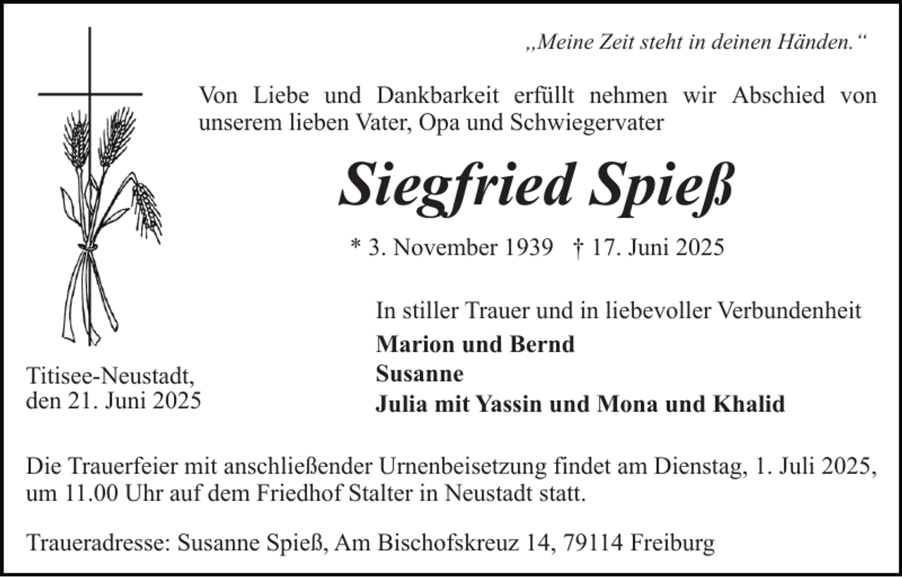 <p>,,Meine Zeit steht in deinen Händen.“</p><p>Von Liebe und Dankbarkeit erfüllt nehmen wir Abschied von<br />unserem lieben Vater, Opa und Schwiegervater</p><p>Siegfried Spieß<br />* 3. November 1939 † 17. Juni 2025</p><p>Titisee-Neustadt,<br />den 21. Juni 2025</p><p>In stiller Trauer und in liebevoller Verbundenheit<br />Marion und Bernd<br />Susanne<br />Julia mit Yassin und Mona und Khalid</p><p>Die Trauerfeier mit anschließender Urnenbeisetzung findet am Dienstag, 1. Juli 2025,<br />um 11.00 Uhr auf dem Friedhof Stalter in Neustadt statt.<br />Traueradresse: Susanne Spieß, Am Bischofskreuz 14, 79114 Freiburg</p>
