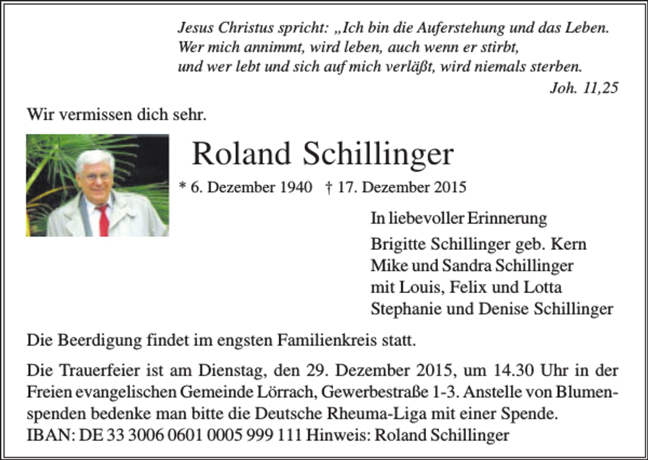 <p>Jesus Christus spricht: „Ich bin die Auferstehung und das Leben.<br />Wer mich annimmt, wird leben, auch wenn er stirbt,<br />und wer lebt und sich auf mich verläßt, wird niemals sterben.<br />Joh. 11,25</p><p>Wir vermissen dich sehr.</p><p>Roland Schillinger<br />* 6. Dezember 1940 † 17. Dezember 2015</p><p>In liebevoller Erinnerung<br />Brigitte Schillinger geb. Kern<br />Mike und Sandra Schillinger<br />mit Louis, Felix und Lotta<br />Stephanie und Denise Schillinger<br />Die Beerdigung findet im engsten Familienkreis statt.<br />Die Trauerfeier ist am Dienstag, den 29. Dezember 2015, um 14.30 Uhr in der<br />Freien evangelischen Gemeinde Lörrach, Gewerbestraße 1-3. Anstelle von Blumenspenden bedenke man bitte die Deutsche Rheuma-Liga mit einer Spende.<br />IBAN: DE 3001 0005 999 111 Hinweis: Roland Schillinger</p>