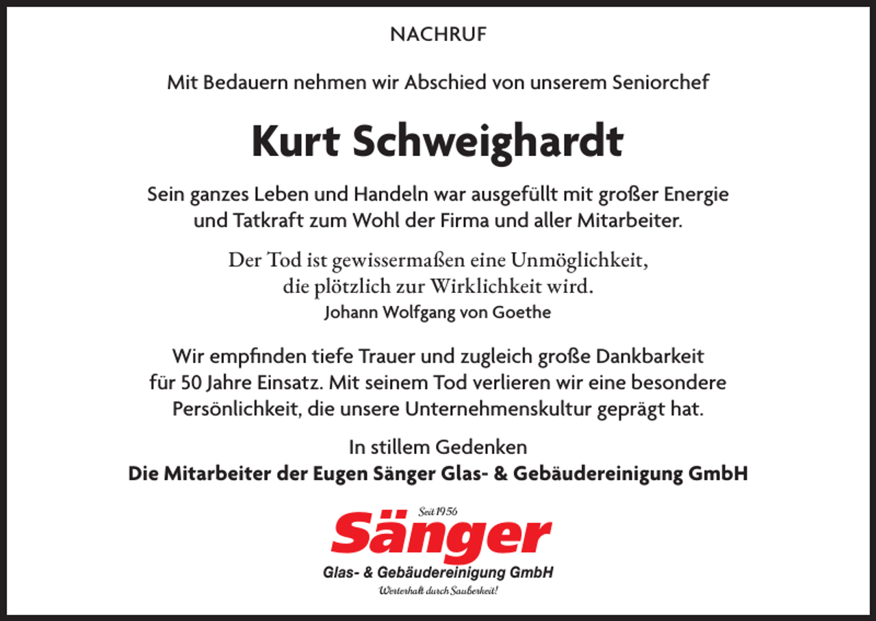 <p>NACHRUF<br />Mit Bedauern nehmen wir Abschied von unserem Seniorchef</p><p>Kurt Schweighardt<br />Sein ganzes Leben und Handeln war ausgefüllt mit großer Energie<br />und Tatkraft zum Wohl der Firma und aller Mitarbeiter.<br />Der Tod ist gewissermaßen eine Unmöglichkeit,<br />die plötzlich zur Wirklichkeit wird.<br />Johann Wolfgang von Goethe</p><p>Wir empﬁnden tiefe Trauer und zugleich große Dankbarkeit<br />für 50 Jahre Einsatz. Mit seinem Tod verlieren wir eine besondere<br />Persönlichkeit, die unsere Unternehmenskultur geprägt hat.<br />In stillem Gedenken<br />Die Mitarbeiter der Eugen Sänger Glas- &amp; Gebäudereinigung GmbH</p><p>Sänger<br />Seit 1956</p><p>Glas- &amp; Gebäudereinigung GmbH<br />Werterhalt durch Sauberkeit!</p>