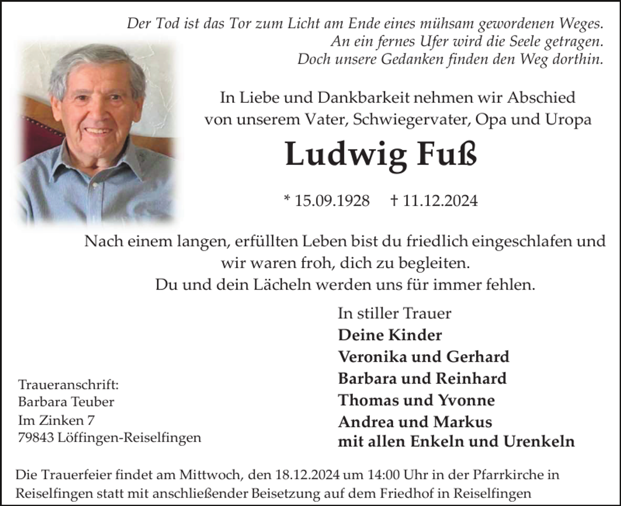 <p>Der Tod ist das Tor zum Licht am Ende eines mühsam gewordenen Weges.<br />An ein fernes Ufer wird die Seele getragen.<br />Doch unsere Gedanken finden den Weg dorthin.</p><p>In Liebe und Dankbarkeit nehmen wir Abschied<br />von unserem Vater, Schwiegervater, Opa und Uropa</p><p>Ludwig Fuß<br />* 15.09.1928</p><p>† 11.12.2024</p><p>Nach einem langen, erfüllten Leben bist du friedlich eingeschlafen und<br />wir waren froh, dich zu begleiten.<br />Du und dein Lächeln werden uns für immer fehlen.</p><p>Traueranschrift:<br />Barbara Teuber<br />Im Zinken 9843 Löffingen-Reiselfingen</p><p>In stiller Trauer<br />Deine Kinder<br />Veronika und Gerhard<br />Barbara und Reinhard<br />Thomas und Yvonne<br />Andrea und Markus<br />mit allen Enkeln und Urenkeln</p><p>Die Trauerfeier findet am Mittwoch, den 18.12.2024 um 14:00 Uhr in der Pfarrkirche in<br />Reiselfingen statt mit anschließender Beisetzung auf dem Friedhof in Reiselfingen</p>