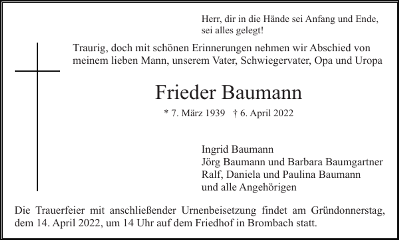 <p>Herr, dir in die Hände sei Anfang und Ende,<br />sei alles gelegt!</p><p>Traurig, doch mit schönen Erinnerungen nehmen wir Abschied von<br />meinem lieben Mann, unserem Vater, Schwiegervater, Opa und Uropa</p><p>Frieder Baumann<br />* 7. März 1939 † 6. April 2022</p><p>Ingrid Baumann<br />Jörg Baumann und Barbara Baumgartner<br />Ralf, Daniela und Paulina Baumann<br />und alle Angehörigen<br />Die Trauerfeier mit anschließender Urnenbeisetzung findet am Gründonnerstag,<br />dem 14. April 2022, um 14 Uhr auf dem Friedhof in Brombach statt.</p>