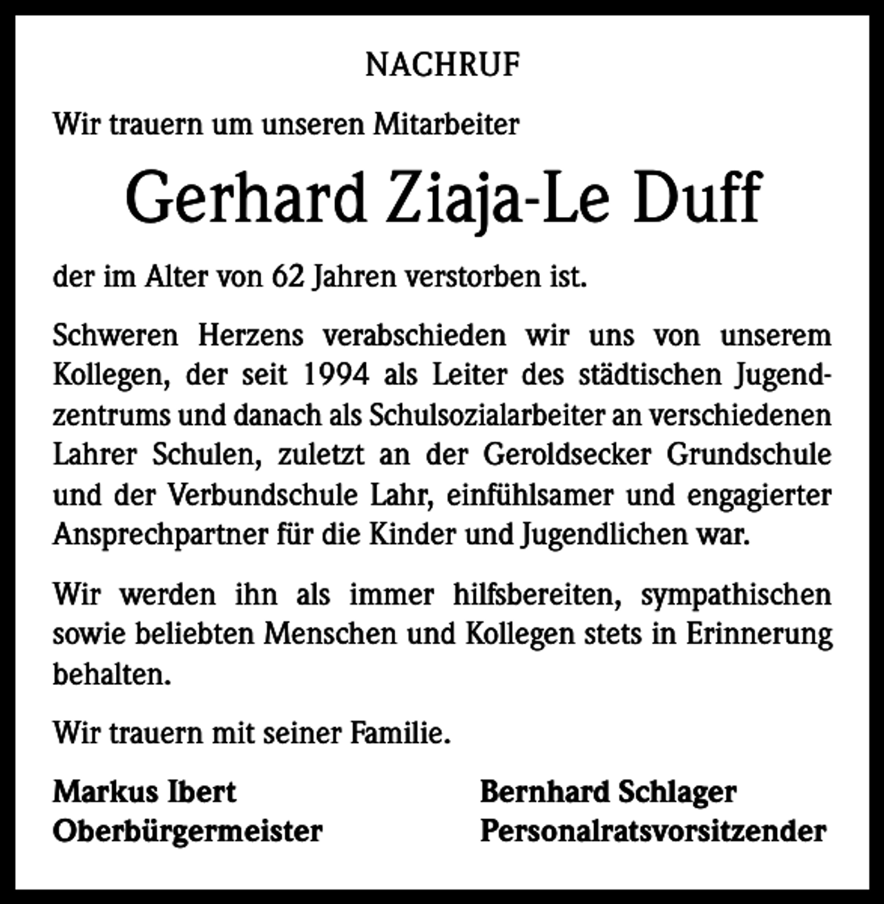 <p>NACHRUF<br />Wir trauern um unseren Mitarbeiter</p><p>Gerhard Ziaja-Le Duff<br />der im Alter von 62 Jahren verstorben ist.<br />Schweren Herzens verabschieden wir uns von unserem<br />­Kollegen, der seit 1994 als Leiter des städtischen Jugend­<br />zentrums und danach als Schulsozialarbeiter an verschiedenen<br />Lahrer Schulen, zuletzt an der Geroldsecker Grundschule<br />und der Verbundschule Lahr, einfühlsamer und engagierter<br />Ansprechpartner für die Kinder und Jugendlichen war.<br />Wir werden ihn als immer hilfsbereiten, sympathischen<br />­sowie beliebten Menschen und Kollegen stets in Erinnerung<br />behalten.<br />Wir trauern mit seiner Familie.<br />Markus Ibert<br />Bernhard Schlager<br />Oberbürgermeister Personalratsvorsitzender</p>