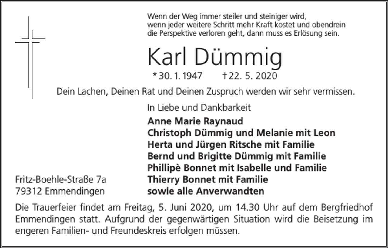 <p>Wenn der Weg immer steiler und steiniger wird,<br />wenn jeder weitere Schritt mehr Kraft kostet und obendrein<br />die Perspektive verloren geht, dann muss es Erlösung sein.</p><p>Karl Dümmig<br />* 30. 1. 1947 † 22. 5. 2020<br />Dein Lachen, Deinen Rat und Deinen Zuspruch werden wir sehr vermissen.</p><p>Fritz-Boehle-Straße 7a<br />79312 Emmendingen</p><p>In Liebe und Dankbarkeit<br />Anne Marie Raynaud<br />Christoph Dümmig und Melanie mit Leon<br />Herta und Jürgen Ritsche mit Familie<br />Bernd und Brigitte Dümmig mit Familie<br />Phillipè Bonnet mit Isabelle und Familie<br />Thierry Bonnet mit Familie<br />sowie alle Anverwandten</p><p>Die Trauerfeier findet am Freitag, 5. Juni 2020, um 14.30 Uhr auf dem Bergfriedhof<br />Emmendingen statt. Aufgrund der gegenwärtigen Situation wird die Beisetzung im<br />engeren Familien- und Freundeskreis erfolgen müssen.</p>
