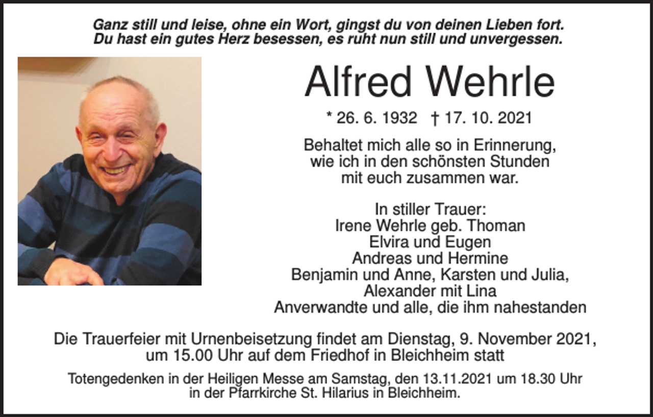 <p>Ganz still und leise, ohne ein Wort, gingst du von deinen Lieben fort.<br />Du hast ein gutes Herz besessen, es ruht nun still und unvergessen.</p><p>Alfred Wehrle<br />* 26. 6. 1932 † 17. 10. 2021<br />Behaltet mich alle so in Erinnerung,<br />wie ich in den schönsten Stunden<br />mit euch zusammen war.<br />In stiller Trauer:<br />Irene Wehrle geb. Thoman<br />Elvira und Eugen<br />Andreas und Hermine<br />Benjamin und Anne, Karsten und Julia,<br />Alexander mit Lina<br />Anverwandte und alle, die ihm nahestanden<br />Die Trauerfeier mit Urnenbeisetzung findet am Dienstag, 9. November 2021,<br />um 15.00 Uhr auf dem Friedhof in Bleichheim statt<br />Totengedenken in der Heiligen Messe am Samstag, den 13.11.2021 um 18.30 Uhr<br />in der Pfarrkirche St. Hilarius in Bleichheim.</p>