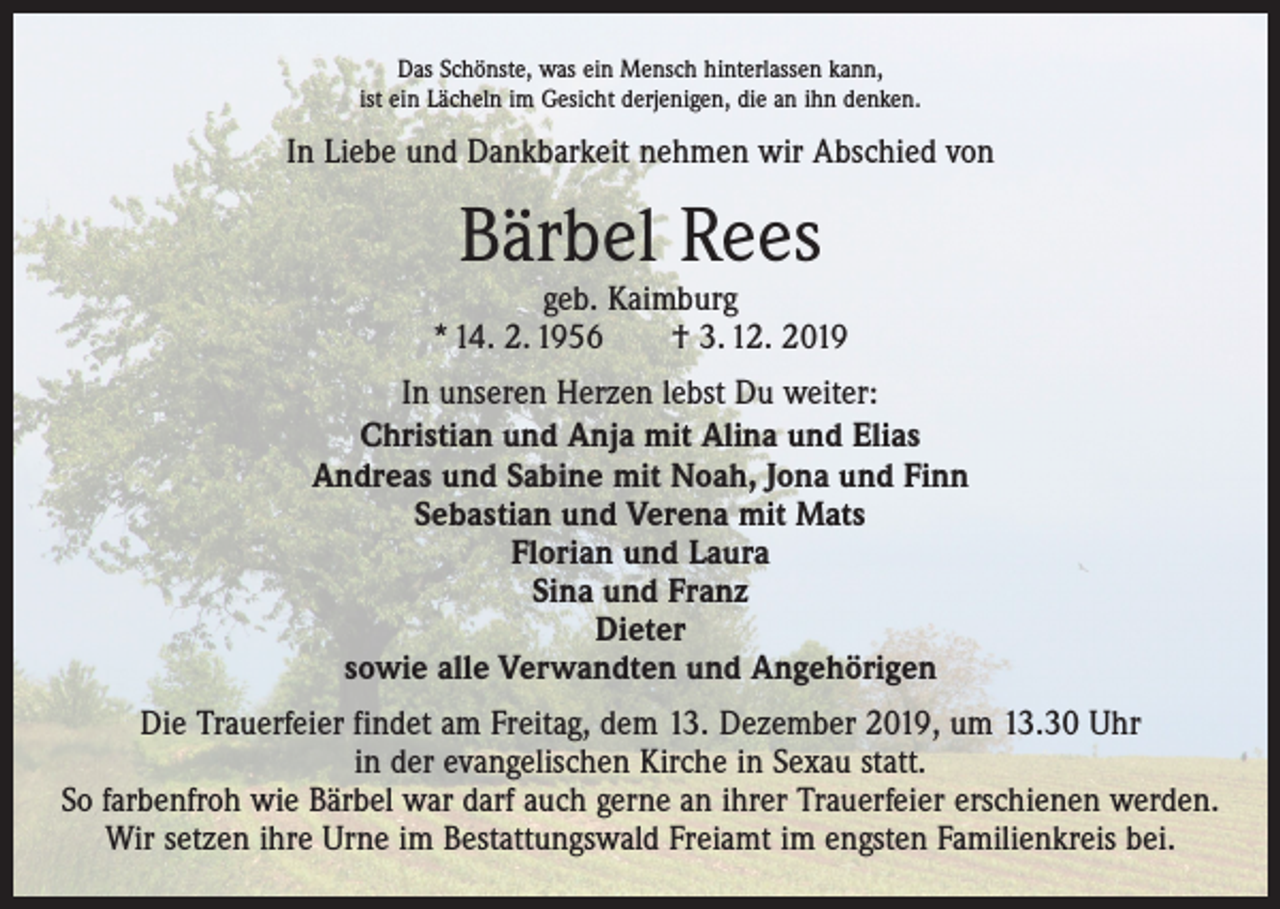 <p>Das Schönste, was ein Mensch hinterlassen kann,<br />ist ein Lächeln im Gesicht derjenigen, die an ihn denken.</p><p>In Liebe und Dankbarkeit nehmen wir Abschied von</p><p>Bärbel Rees</p><p>geb. Kaimburg<br />* 14. 2. 1956 † 3. 12. 2019<br />In unseren Herzen lebst Du weiter:<br />Christian und Anja mit Alina und Elias<br />Andreas und Sabine mit Noah, Jona und Finn<br />Sebastian und Verena mit Mats<br />Florian und Laura<br />Sina und Franz<br />Dieter<br />sowie alle Verwandten und Angehörigen<br />Die Trauerfeier findet am Freitag, dem 13. Dezember 2019, um 13.30 Uhr<br />in der evangelischen Kirche in Sexau statt.<br />So farbenfroh wie Bärbel war darf auch gerne an ihrer Trauerfeier erschienen werden.<br />Wir setzen ihre Urne im Bestattungswald Freiamt im engsten Familienkreis bei.</p>