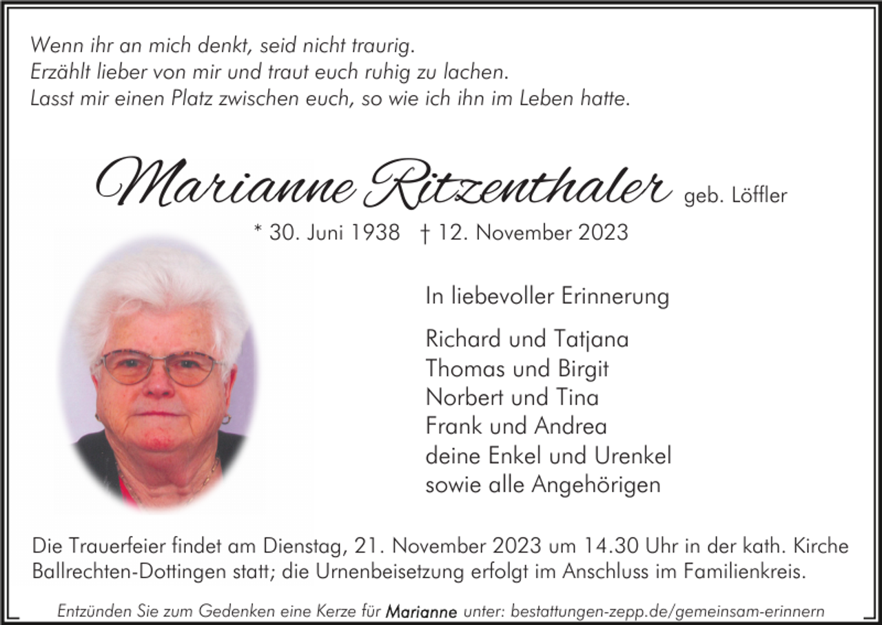 <p>Wenn ihr an mich denkt, seid nicht traurig.<br />Erzählt lieber von mir und traut euch ruhig zu lachen.<br />Lasst mir einen Platz zwischen euch, so wie ich ihn im Leben hatte.</p><p>Marianne Ritzenthaler</p><p>geb. Löffler</p><p>* 30. Juni 1938 † 12. November 2023</p><p>In liebevoller Erinnerung<br />Richard und Tatjana<br />Thomas und Birgit<br />Norbert und Tina<br />Frank und Andrea<br />deine Enkel und Urenkel<br />sowie alle Angehörigen<br />Die Trauerfeier findet am Dienstag, 21. November 2023 um 14.30 Uhr in der kath. Kirche<br />Ballrechten-Dottingen statt; die Urnenbeisetzung erfolgt im Anschluss im Familienkreis.<br />Entzünden Sie zum Gedenken eine Kerze für</p><p>unter: bestattungen-zepp.de/gemeinsam-erinnern</p>