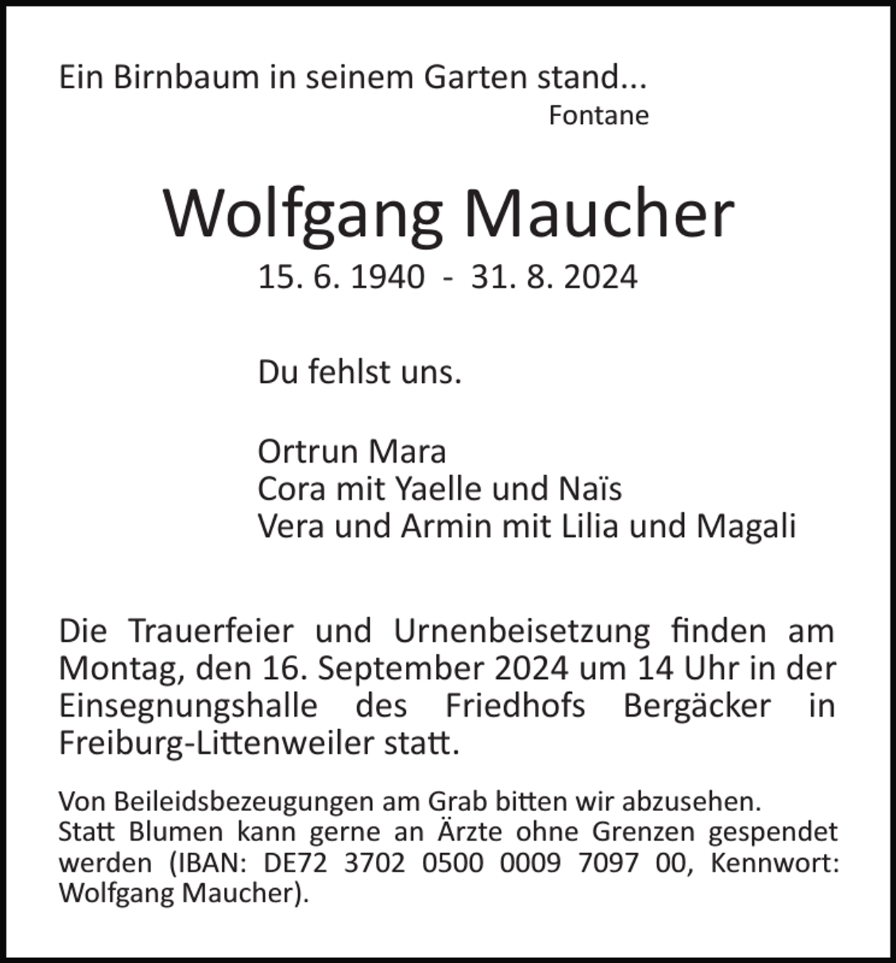 <p>Ein Birnbaum in seinem Garten stand...<br />Fontane</p><p>Wolfgang Maucher<br />15. 6. 1940 ­ 31. 8. 2024<br />Du fehlst uns.<br />Ortrun Mara<br />Cora mit Yaelle und Naïs<br />Vera und Armin mit Lilia und Magali<br />Die Trauerfeier und Urnenbeisetzung ﬁnden am<br />Montag, den 16. September 2024 um 14 Uhr in der<br />Einsegnungshalle des Friedhofs Bergäcker in<br />Freiburg­Li�enweiler sta�.<br />Von Beileidsbezeugungen am Grab bi�en wir abzusehen.<br />Sta� Blumen kann gerne an Ärzte ohne Grenzen gespendet<br />werden (IBAN: DE72 3702 0509 7097 00, Kennwort:<br />Wolfgang Maucher).</p>