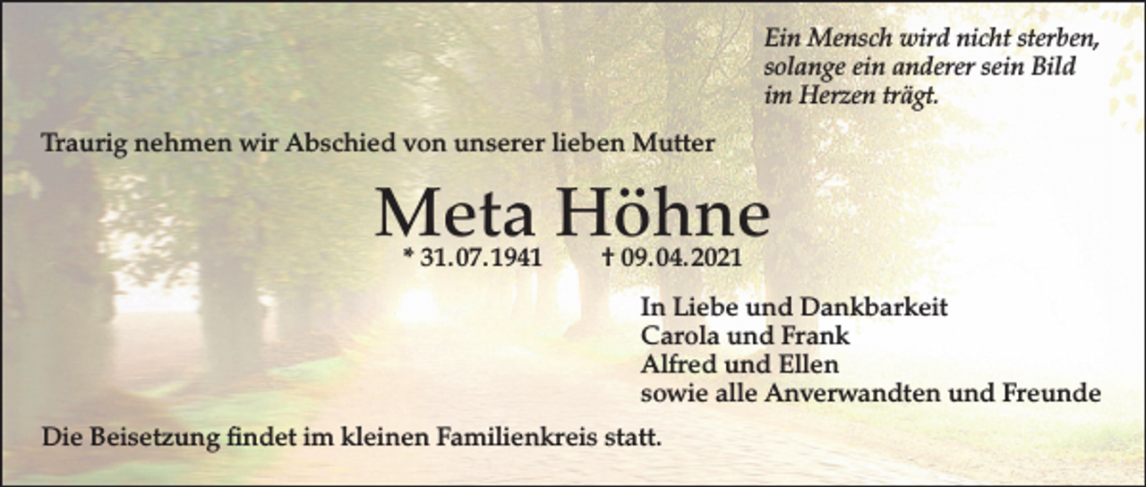 <p>Ein Mensch wird nicht sterben,<br />solange ein anderer sein Bild<br />im Herzen trägt.<br />Traurig nehmen wir Abschied von unserer lieben Mutter</p><p>Meta Höhne<br />* 31. 07. 1941</p><p>† 09. 04. 2021</p><p>In Liebe und Dankbarkeit<br />Carola und Frank<br />Alfred und Ellen<br />sowie alle Anverwandten und Freunde<br />Die Beisetzung findet im kleinen Familienkreis statt.</p>