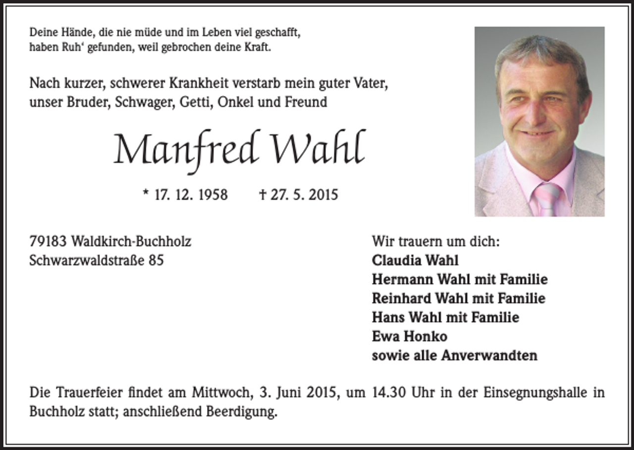 <p>eine Hände, die nie müde und im Leben viel geschafft,<br />D<br />haben Ruh‘ gefunden, weil gebrochen deine Kraft.</p><p>Nach kurzer, schwerer Krankheit verstarb mein guter Vater,<br />unser Bruder, Schwager, Getti, Onkel und Freund</p><p>Manfred Wahl<br />* 17. 12. 1958 † 27. 5. 2015<br />79183 Waldkirch-Buchholz<br />Schwarzwaldstraße 85</p><p>Wir trauern um dich:<br />Claudia Wahl<br />Hermann Wahl mit Familie<br />Reinhard Wahl mit Familie<br />Hans Wahl mit Familie<br />Ewa Honko<br />sowie alle Anverwandten</p><p>Die Trauerfeier findet am Mittwoch, 3. Juni 2015, um 14.30 Uhr in der Einsegnungshalle in<br />Buchholz statt; anschließend Beerdigung.</p>