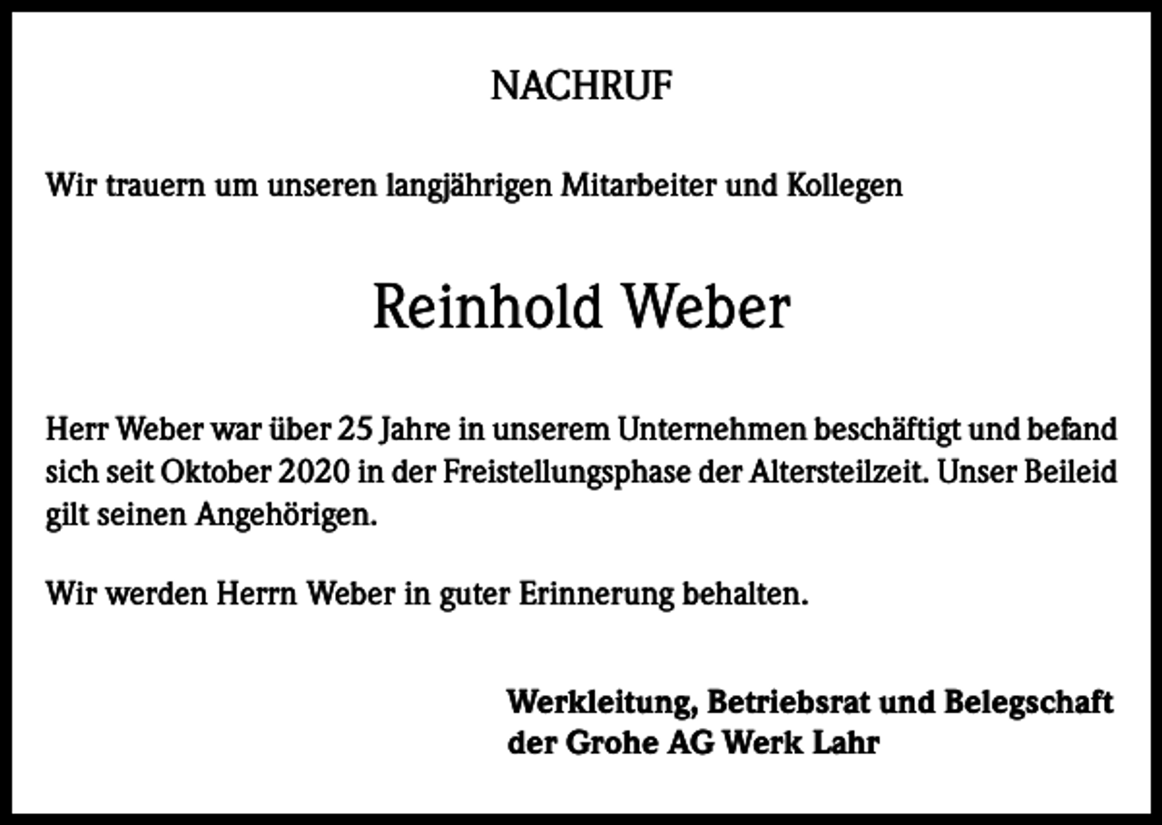 <p>NACHRUF<br />Wir trauern um unseren langjährigen Mitarbeiter und Kollegen</p><p>Reinhold Weber<br />Herr Weber war über 25 Jahre in unserem Unternehmen beschäftigt und befand<br />sich seit Oktober 2020 in der Freistellungsphase der Altersteilzeit. Unser Beileid<br />gilt seinen Angehörigen.<br />Wir werden Herrn Weber in guter Erinnerung behalten.<br />Werkleitung, Betriebsrat und Belegschaft<br />der Grohe AG Werk Lahr</p>