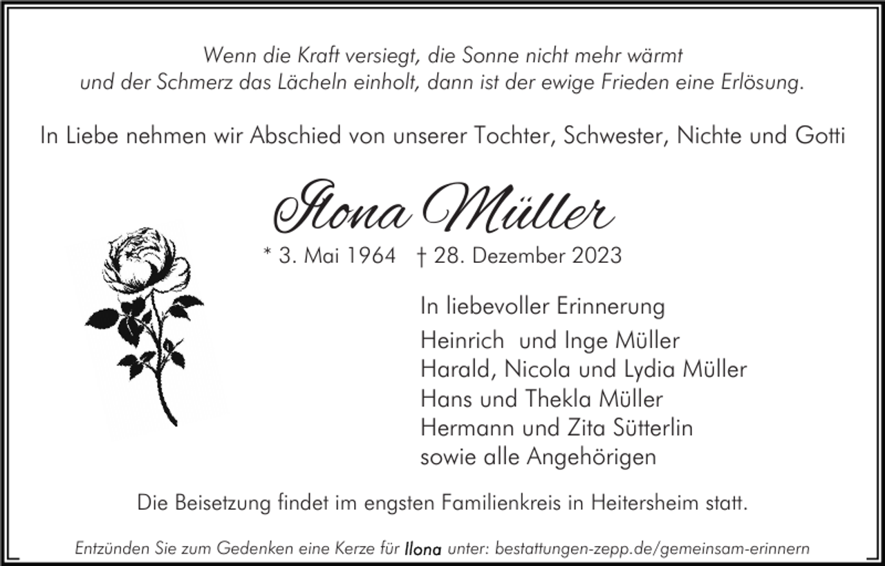 <p>Wenn die Kraft versiegt, die Sonne nicht mehr wärmt<br />und der Schmerz das Lächeln einholt, dann ist der ewige Frieden eine Erlösung.</p><p>In Liebe nehmen wir Abschied von unserer Tochter, Schwester, Nichte und Gotti</p><p>Ilona Müller</p><p>* 3. Mai 1964 † 28. Dezember 2023</p><p>In liebevoller Erinnerung<br />Heinrich und Inge Müller<br />Harald, Nicola und Lydia Müller<br />Hans und Thekla Müller<br />Hermann und Zita Sütterlin<br />sowie alle Angehörigen<br />Die Beisetzung findet im engsten Familienkreis in Heitersheim statt.<br />Entzünden Sie zum Gedenken eine Kerze für</p><p>unter: bestattungen-zepp.de/gemeinsam-erinnern</p>