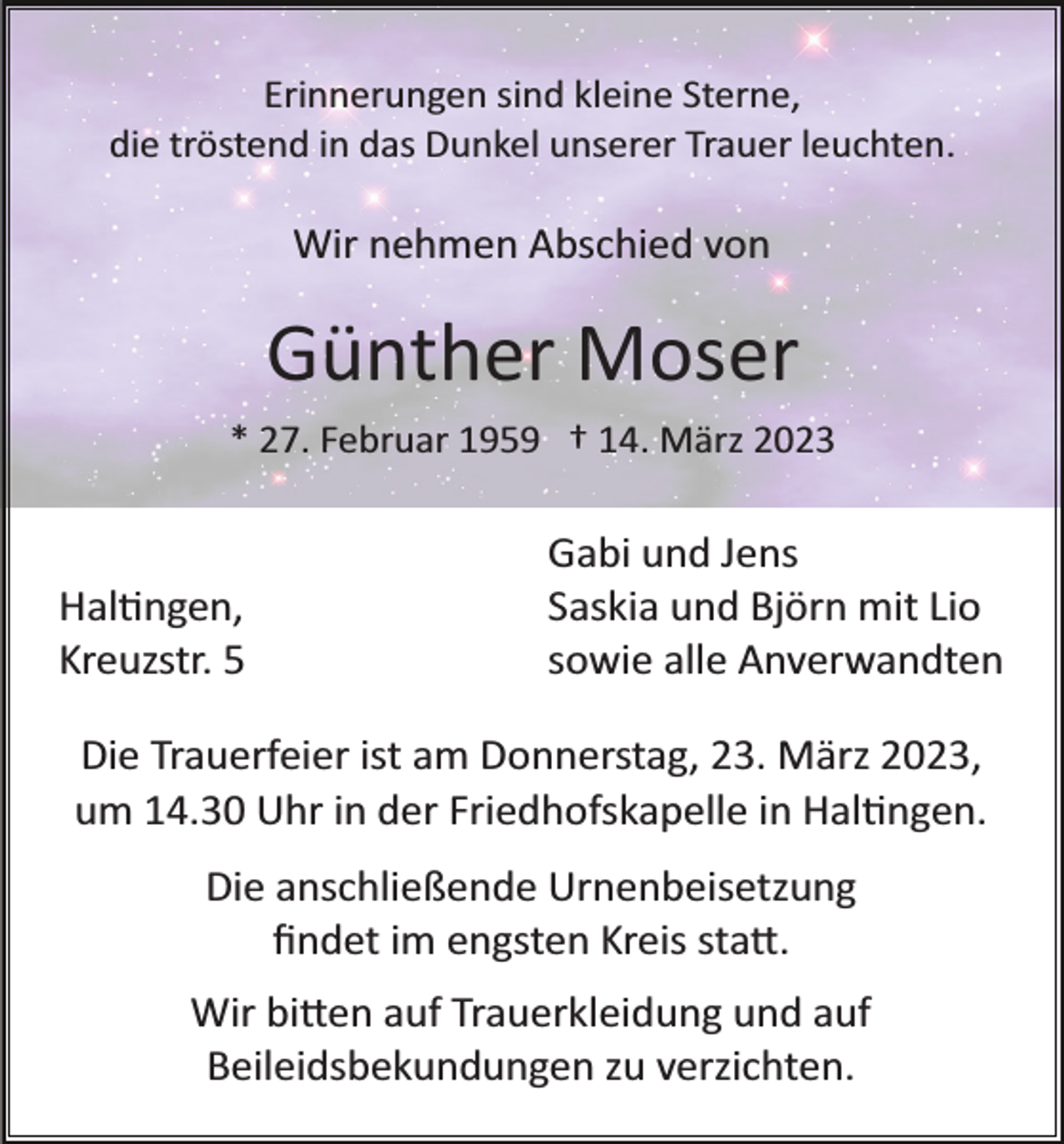 <p>Erinnerungen sind kleine Sterne,<br />die tröstend in das Dunkel unserer Trauer leuchten.</p><p>Wir nehmen Abschied von</p><p>Günther Moser<br />* 27. Februar 1959 † 14. März 2023</p><p>Haltingen,<br />Kreuzstr. 5</p><p>Gabi und Jens<br />Saskia und Björn mit Lio<br />sowie alle Anverwandten</p><p>Die Trauerfeier ist am Donnerstag, 23. März 2023,<br />um 14.30 Uhr in der Friedhofskapelle in Haltingen.<br />Die anschließende Urnenbeisetzung<br />ﬁndet im engsten Kreis statt.<br />Wir bitten auf Trauerkleidung und auf<br />Beileidsbekundungen zu verzichten.</p>